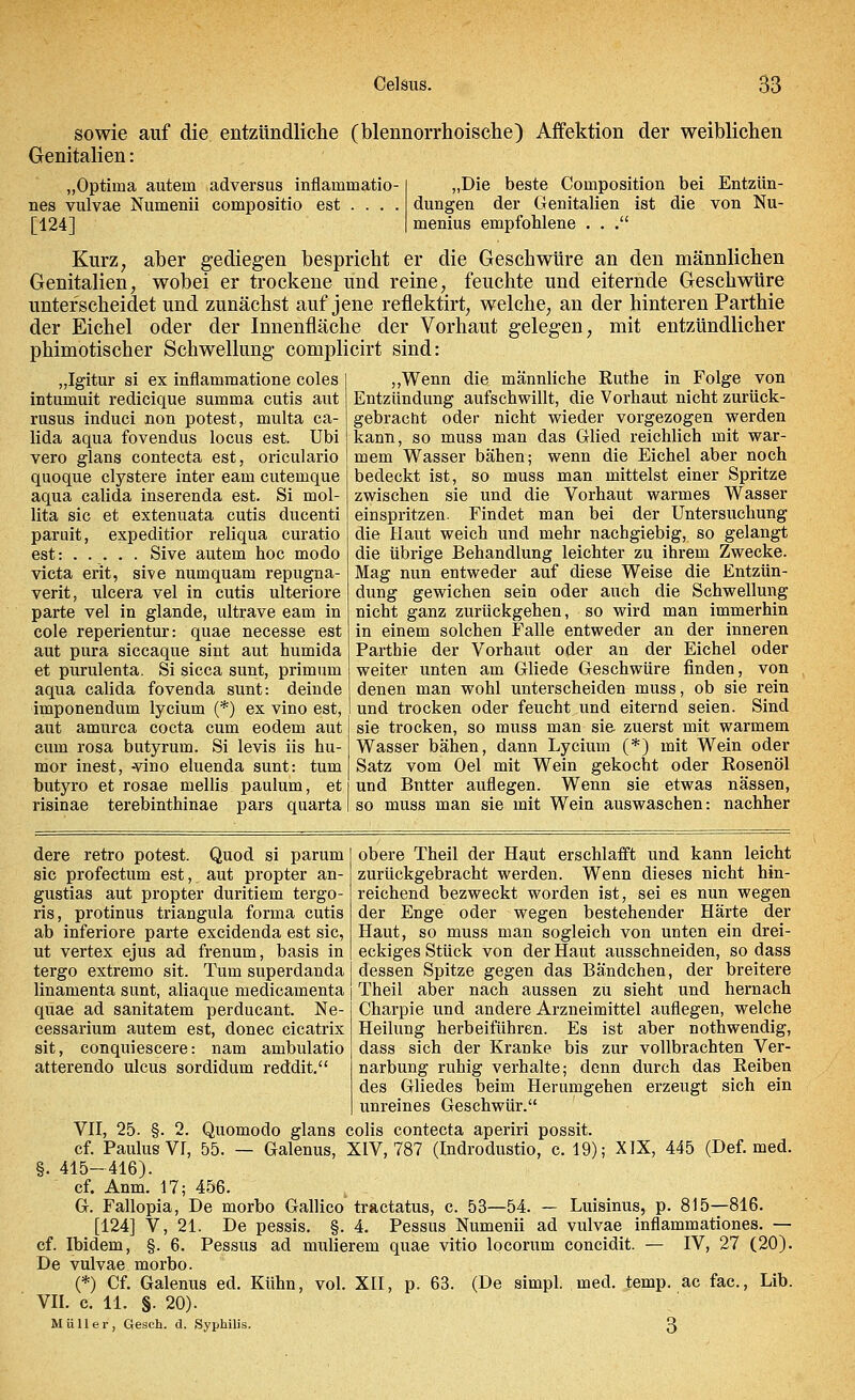 sowie auf die entzündliche (blennorrhoische) Affektion der weiblichen Genitalien: „Optima autein adversus inflammatio- nes vulvae Numenii compositio est ... . [124] „Die beste Composition bei Entzün- dungen der Genitalien ist die von Nu- menius empfohlene . . . Kurz, aber gediegen bespricht er die Geschwüre an den männlichen Genitalien; wobei er trockene und reine, feuchte und eiternde Geschwüre unterscheidet und zunächst auf jene reflektirt, welche, an der hinteren Parthie der Eichel oder der Innenfläche der Vorhaut gelegen, mit entzündlicher phimotischer Schwellung complicirt sind: „Igitur si ex inflammatione coles intumuit redicique summa cutis aut rusus induci non potest, multa ca- lida aqua fovendus locus est. Ubi vero glans contecta est, oriculario quoque clystere inter eam cutemque aqua calida inserenda est. Si mol- lita sie et extenuata cutis ducenti paruit, expeditior reliqua curatio est: Sive autem hoc modo vieta erit, sive numquam repugna- verit, ulcera vel in cutis ulteriore parte vel in glande, ultrave eam in cole reperientur: quae necesse est aut pura siccaque sint aut humida et purulenta. Si sicca sunt, primum aqua calida fovenda sunt: deinde imponendum lycium (*) ex vino est, aut amurca coeta cum eodem aut cum rosa butyrum. Si levis iis hu- mor inest, -vino eluenda sunt: tum butyro et rosae mellis paulum, et risinae terebinthinae pars quarta „Wenn die männliche Ruthe in Folge von Entzündung aufschwillt, die Vorhaut nicht zurück- gebracht oder nicht wieder vorgezogen werden kann, so muss man das Glied reichlich mit war- mem Wasser bähen; wenn die Eichel aber noch bedeckt ist, so muss man mittelst einer Spritze zwischen sie und die Vorhaut warmes Wasser einspritzen. Findet man bei der Untersuchung die Haut weich und mehr nachgiebig, so gelangt die übrige Behandlung leichter zu ihrem Zwecke. Mag nun entweder auf diese Weise die Entzün- dung gewichen sein oder auch die Schwellung nicht ganz zurückgehen, so wird man immerhin in einem solchen Falle entweder an der inneren Parthie der Vorhaut oder an der Eichel oder weiter unten am Gliede Geschwüre finden, von denen man wohl unterscheiden muss, ob sie rein und trocken oder feucht und eiternd seien. Sind sie trocken, so muss man sie. zuerst mit warmem Wasser bähen, dann Lycium (*) mit Wein oder Satz vom Oel mit Wein gekocht oder Eosenöl und Bntter auflegen. Wenn sie etwas nässen, so muss man sie mit Wein auswaschen: nachher dere retro potest. Quod si parum sie profectum est, aut propter an- gustias aut propter duritiem tergo- ris, protinus triangula forma cutis ab inferiore parte excidenda est sie, ut vertex ejus ad frenum, basis in tergo extremo sit. Tum superdanda linamenta sunt, aliaque medicamenta qüae ad sanitatem perducant. Ne- cessarium autem est, donec cicatrix sit, conquiescere: nam ambulatio atterendo ulcus sordidum reddit. obere Theil der Haut erschlafft und kann leicht zurückgebracht werden. Wenn dieses nicht hin- reichend bezweckt worden ist, sei es nun wegen der Enge oder wegen bestehender Härte der Haut, so muss man sogleich von unten ein drei- eckiges Stück von der Haut ausschneiden, so dass dessen Spitze gegen das Bändchen, der breitere Theil aber nach aussen zu sieht und hernach Charpie und andere Arzneimittel auflegen, welche Heilung herbeiführen. Es ist aber nothwendig, dass sich der Kranke bis zur vollbrachten Ver- narbung ruhig verhalte; denn durch das Reiben des Gliedes beim Herumgehen erzeugt sich ein unreines Geschwür. VII, 25. §. 2. Quomodo glans colis contecta aperiri possit. cf. Paulus VI, 55. — Galenus, XIV, 787 (Indrodustio, c. 19); XIX, 445 (Def. med. §. 415-416). cf. Anm. 17; 456. G. Fallopia, De morbo Gallico traetatus, c. 53—54. — Luisinus, p. 815—816. [124] V, 21. De pessis. §. 4. Pessus Numenii ad vulvae inflammationes. — cf. Ibidem, §. 6. Pessus ad mulierem quae vitio locorum coneidit. — IV, 27 (20). De vulvae morbo. (*) Cf. Galenus ed. Kühn, vol. XII, p. 63. (De simpl. med. temp. ac fac, Lib. VII. c. 11. §. 20). Müller, Gesch. d. Syphilis. 3