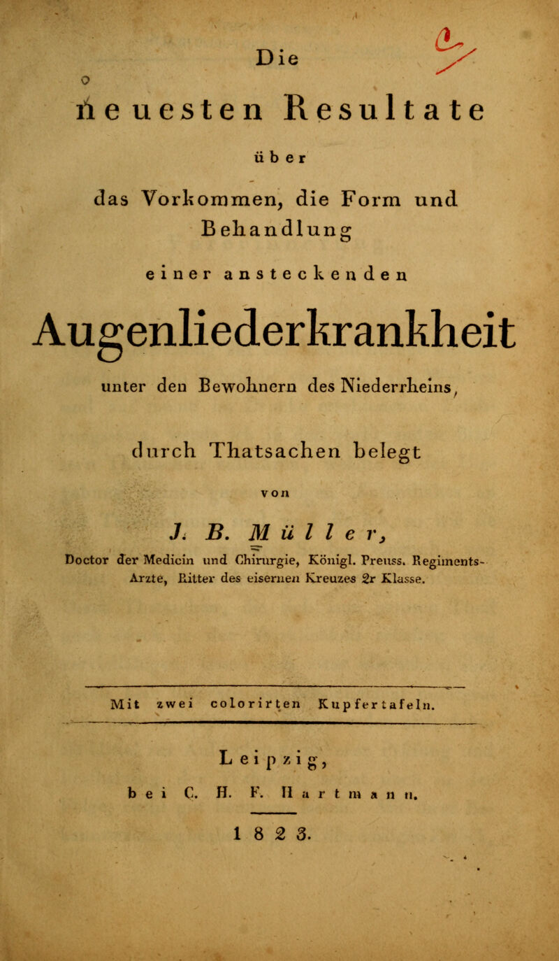 Die y^ o neuesten Resultate über das Vorkommen, die Form und Behandlung einer ansteckenden Augenliederkrankheit unter den Bewohnern des Niederrheins, durch Thatsachen belegt von J< B. Mülle r, Doctor der Medicin und Chirurgie, Königl. Preuss. Regiments- Arzte, Ritter des eisernen Kreuzes 2r Klasse. Mit zwei colorirten Kup fer tafeln. Leipzig, bei C. H. F. Hart m a n ti. 18 2 3.