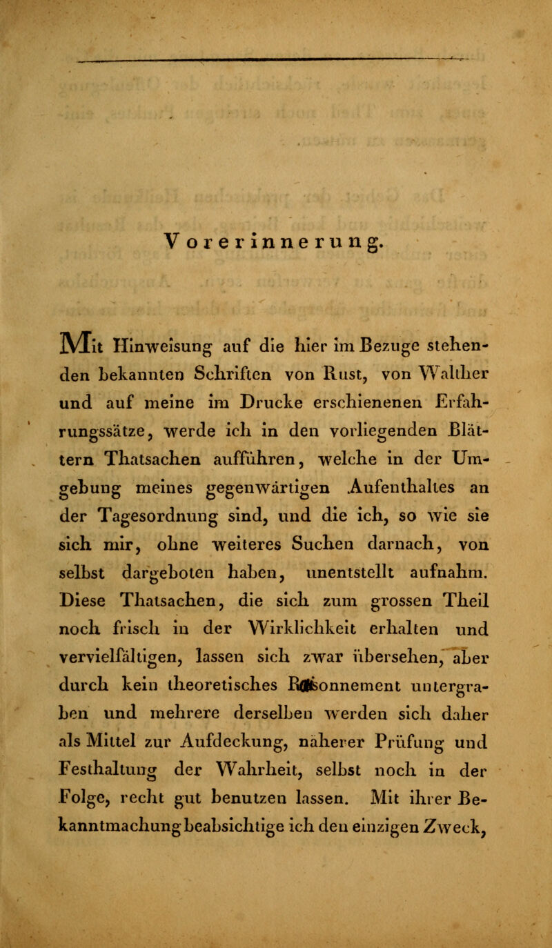 Vorerinnerung. jVIit Hinweisung auf die hier im Bezüge stehen- den bekannten Schriften von Rast, von Wal liier und auf meine im Drucke erschienenen Erfah- rungssätze, werde ich in den vorliegenden Blät- tern Thatsachen aufführen, welche in der Um- gehung meines gegenwärtigen Aufenthaltes an der Tagesordnung sind, und die ich, so wie sie sich mir, ohne weiteres Suchen darnach, von selbst dargeboten haben, unentstellt aufnahm. Diese Thatsachen, die sich zum grossen Theil noch frisch in der Wirklichkeit erhalten und vervielfältigen, lassen sich zwar übersehen, aber durch kein theoretisches Rflfconnement untergra- ben und mehrere derselben werden sich daher als Mittel zur Aufdeckung, näherer Prüfung und Festhaltung der Wahrheit, selbst noch ia der Folge, recht gut benutzen lassen. Mit ihrer Be- kanntmachungbeabsichtige ich den einzigen Zweck,