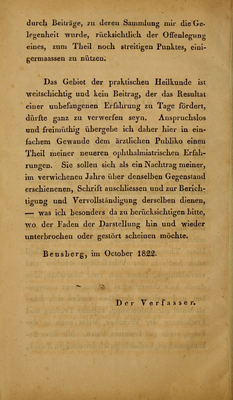 durch Beiträge, 211 deren Sammlung mir die Ge- legenheit wurde, rücksichtlieh der Offenleguno eines, zum Theil noch streitigen Punktes, eini- germaassen zu nützen. Das Gebiet der praktischen Heilkunde ist •weitschichtig und kein Beitrag, der das Resultat einer unbefangenen Erfahrung zu Tage fördert, dürfte ganz zu verwerfen seyn. Anspruchslos und freimüthig übergebe ich daher hier in ein- fachem Gewände dem ärztlichen Publiko einen Theil meiner neueren ophthalmiatrischen Erfah- rungen. Sie sollen sich als ein Nachtrag meiner, im verwichenen Jahre über denselben Gegenstand erschienenen, Schrift anschliessen und zur Berich- tigung und Vervollständigung derselben dienen, — was ich besonders da zu berücksichtigen bitte, wo der Faden der Darstellung hin und wieder unterbrochen oder gestört scheinen möchte. Bensberg, im October 1822. Der Verfasser.