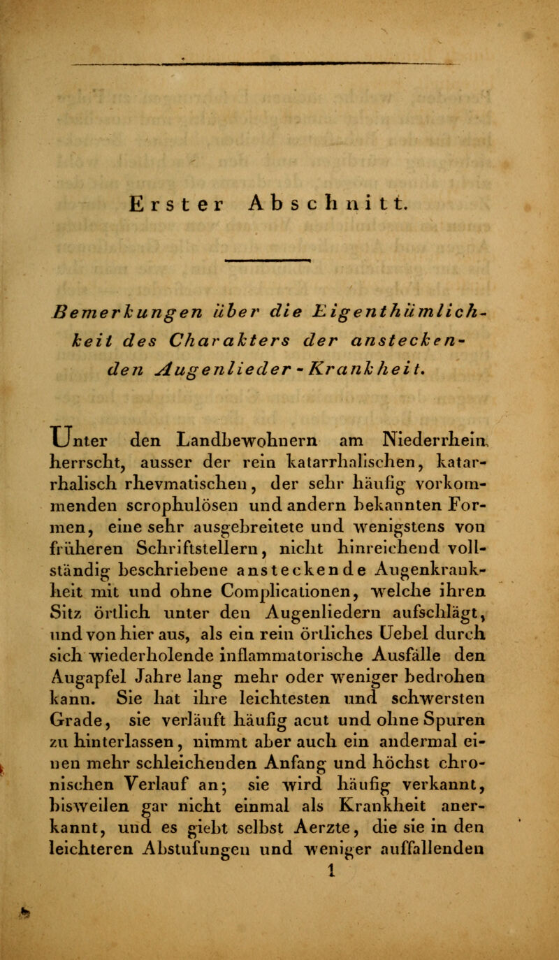 Erster Abschnitt. Bemerkungen aber die Eigenthümlich- keit des Charakters der anstecken- den Augenlieder - Krankheit. Unter den Landbewohnern am INiederrhein, herrscht, ausser der rein katarrhalischen, katar- rhalisch rhevmatischen, der sehr häufig vorkom- menden scrophulösen und andern bekannten For- men, eine sehr ausgebreitete und wenigstens von früheren Schriftstellern, nicht hinreichend voll- ständig beschriebene ansteckende Augenkrank- heit mit und ohne Comjplicationen, welche ihren Sitz örtlich unter den Augenliedern aufschlägt, und von hier aus, als ein rein örtliches Uebel durch sich wiederholende inflammatorische Ausfälle den Augapfel Jahre lang mehr oder weniger bedrohen kann. Sie hat ihre leichtesten und schwersten Grade, sie verläuft häufig acut und ohne Spuren zu hinterlassen , nimmt aber auch ein andermal ei- nen mehr schleichenden Anfang und höchst chro- nischen Verlauf an-, sie wird häufig verkannt, bisweilen gar nicht einmal als Krankheit aner- kannt, und es giebt selbst Aerzte, die sie in den leichteren Abstufungen und weniger auffallenden 1