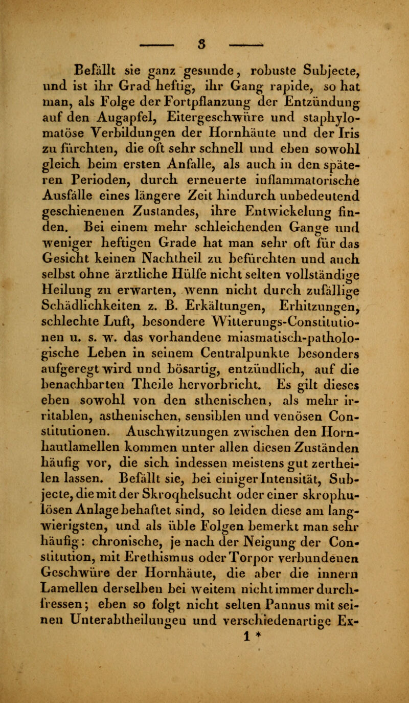 Befällt sie ganz gesunde, robuste Subjecte, und ist ihr Grad heftig, ihr Gang rapide, so hat man, als Folge der Fortpflanzung der Entzündung auf den Augapfel, Eitergeschwüre und staphylo- matöse Verbindungen der Hornhäute und der Iris zu fürchten, die oft sehr schnell und eben sowohl gleich heim ersten Anfalle, als auch in den spate- ren Perioden, durch erneuerte inflammatorische Ausfälle eines längere Zeit hindurch unbedeutend geschienenen Zuslandes, ihre Entwicklung fin- den. Bei einem mehr schleichenden Gange und weniger heftigen Grade hat man sehr oft für das Gesicht keinen Nachtheil zu befürchten und auch selbst ohne ärztliche Hülfe nicht selten vollständige Heilung zu erwarten, wenn nicht durch zufällige Schädlichkeiten z. B. Erkältungen, Erhitzungen, schlechte Luft, besondere Witlerungs-Consiitutio- nen u. s. w. das vorhandene miasmatisch-patholo- gische Leben in seinem Centralpunkte besonders aufgeregt wird und bösartig, entzündlich, auf die benachbarten Theile hervorbricht. Es gilt dieses eben sowohl von den sthenischen, als mehr ir- ritablen, asthenischen, sensiblen und venösen Con- stitutionen. Auschwilzungen zwischen den Horn- hautlamellen kommen unter allen diesen Zuständen häufig vor, die sich indessen meistens gut zerthei- len lassen. Befällt sie, bei einiger Intensität, Sub- jecte, die mit der Skroqhelsucht oder einer skrophu- lösen Anlage behaftet sind, so leiden diese am lang- wierigsten, und als üble Folgen bemerkt man sehr häufig: chronische, je nach der Neigung der Con- stitution, mit Erethismus oderTorpor verbundenen Geschwüre der Hornhäute, die aber die innern Lamellen derselben bei weitem nicht immer durch- messen; eben so folgt nicht selten Pannus mit sei- nen Unterabtheilungeu und verschiedenartige Ex- 1*
