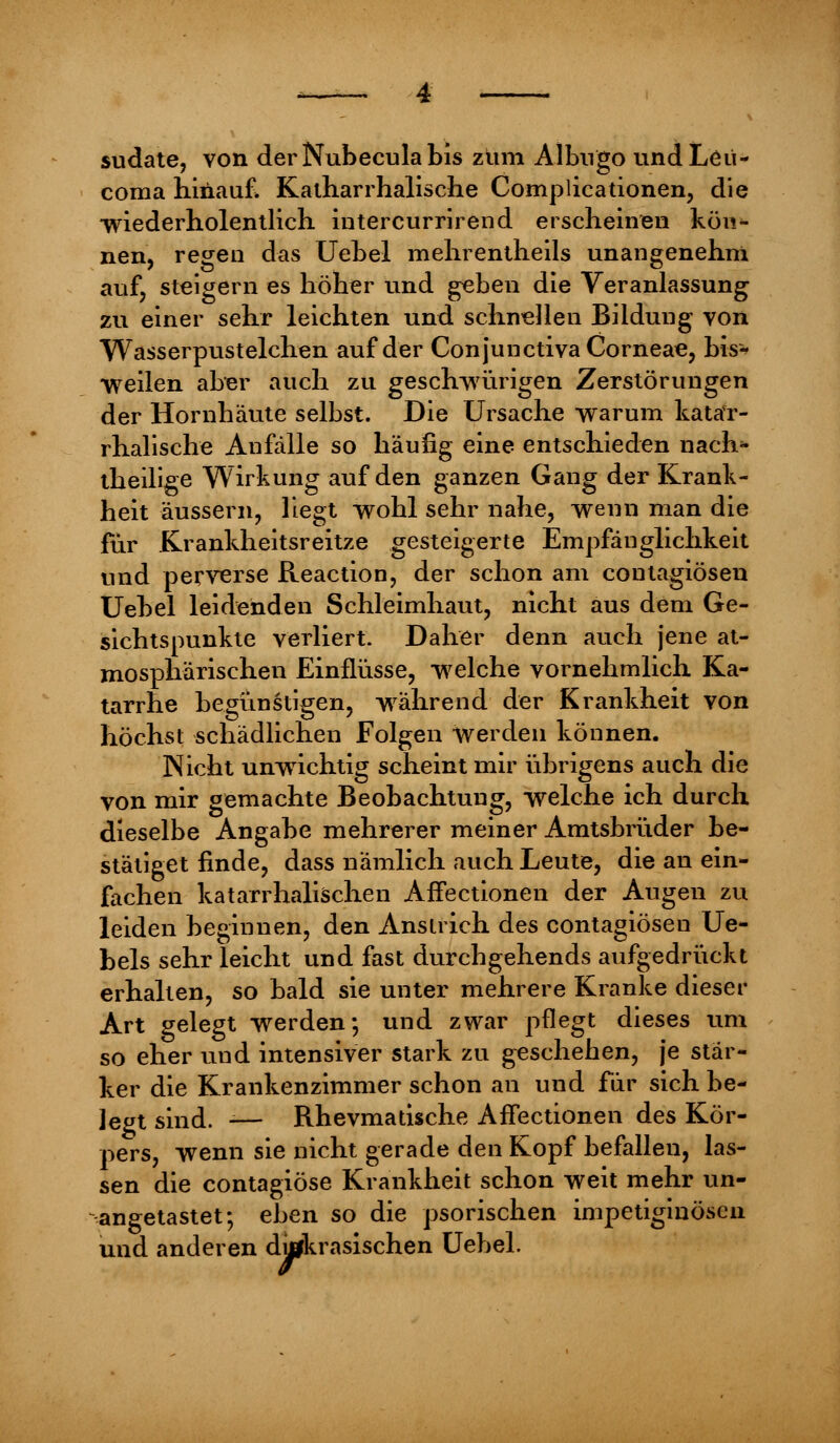 sudate, von derNubeculabis ziim Albngo undLeii- coma hinauf. Katharrhalische Complicationen, die wiederholentlich intercurrirend erscheinen kön*- nen, regen das Uebel mehrentheils unangenehm auf, steigern es höher und geben die Veranlassung zu einer sehr leichten und schnellen Bildung von Wasserpustelchen auf der Conjunctiva Corneae, bis-' weilen aber auch zu geschwürigen Zerstörungen der Hornhäute selbst. Die Ursache warum katar- rhalische Anfälle so häufig eine entschieden nach- theilige Wirkung auf den ganzen Gang der Krank- heit äussern, liegt wohl sehr nahe, wenn man die für Krankheitsreitze gesteigerte Empfänglichkeit und perverse Reaction, der schon am contagiösen Uebel leidenden Schleimhaut, nicht aus dem Ge- sichtspunkte verliert. Daher denn auch jene at- mosphärischen Einflüsse, welche vornehmlich Ka- tarrhe begünstigen, während der Krankheit von höchst schädlichen Folgen werden können. Nicht unwichtig scheint mir übrigens auch die von mir gemachte Beobachtung, welche ich durch dieselbe Angabe mehrerer meiner Amtsbrüder be- stätiget finde, dass nämlich auch Leute, die an ein- fachen katarrhalischen AfTectionen der Augen zu leiden beginnen, den Anstrich des contagiöseu Ue- bels sehr leicht und fast durchgehends aufgedrückt erhalten, so bald sie unter mehrere Kranke dieser Art gelegt werden*, und zwar pflegt dieses um so eher und intensiver stark zu geschehen, je stär- ker die Krankenzimmer schon an und für sich be- legt sind. -— Rhevmatische AfTectionen des Kör- pers, wenn sie nicht gerade den Kopf befallen, las- sen die contagiöse Krankheit schon weit mehr un- angetastet; eben so die psorischen impetiginöscn und anderen ditfkrasischen Uebel.