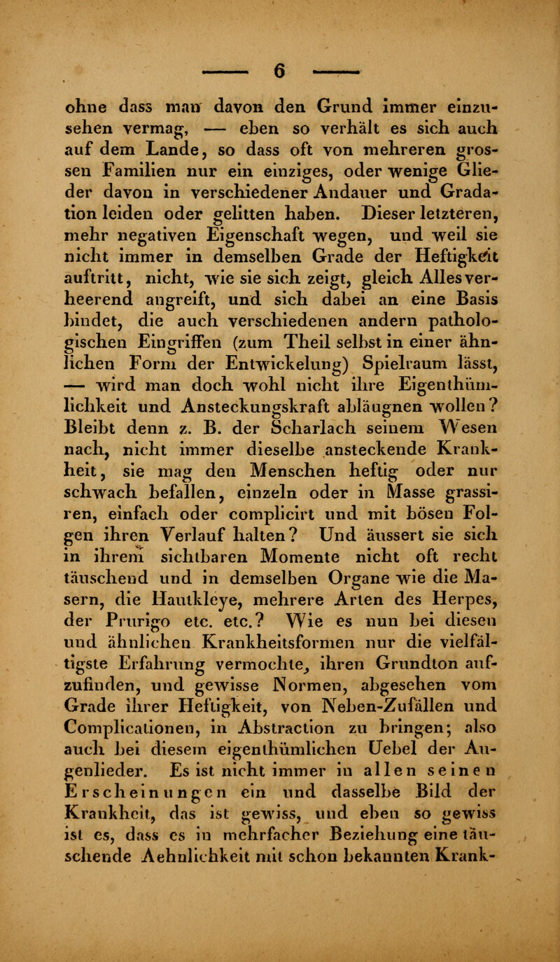 ohne dass man davon den Grvind immer einzu- sehen vermag, — eben so verhält es sich auch auf dem Lande, so dass oft von mehreren gros- sen Familien nur ein einziges, oder wenige Glie- der davon in verschiedener Andauer und Grada- tion leiden oder gelitten haben. Dieser letzteren, mehr negativen Eigenschaft wegen, und weil sie nicht immer in demselben Grade der Heftigkeit auftritt, nicht, wie sie sich zeigt, gleich Alles ver- heerend angreift, und sich dabei an eine Basis bindet, die auch verschiedenen andern patholo- gischen Eingriffen (zum Theil selbst in einer ähn- lichen Form der Entwicklung) Spielraum lässt, — wird man doch wohl nicht ihre Eigenthüm- lichkeit und Ansteckungskraft abläugnen wollen? Bleibt denn z. B. der Scharlach seinem Wesen nach, nicht immer dieselbe ansteckende Krank- heit, sie mag den Menschen heftig oder nur schwach befallen, einzeln oder in Masse grassi- ren, einfach oder complicirt und mit bösen Fol- gen ihren Verlauf halten? Und äussert sie sich in ihrem sichtbaren Momente nicht oft recht täuschend und in demselben Organe wie die Ma- sern, die Haulkleye, mehrere Arten des Herpes, der Prurigo etc. etc.? Wie es nun bei diesen und ähnlichen Krankheitsformen nur die vielfäl- tigste Erfahrung vermochte^ ihren Grundton auf- zufinden, und gewisse Normen, abgesehen vom Grade ihrer Heftigkeit, von Neben-Zufallen und Complicationen, in Abstraction zu bringen; also auch bei diesem eigenthümlichen Uebel der Au- genlieder. Es ist nicht immer in allen seineu Erscheinungen ein und dasselbe Bild der Krankheit, das ist gewiss, und eben so gewiss ist es, dass es iu mehrfacher Beziehung eine tau- schende Aehnlichkeit mit schon bekannten Krank-