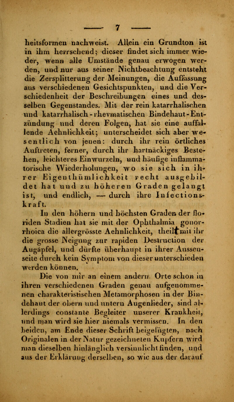 heitsformen nachweist. Allein ein Grundton ist in ihm herrschend * dieser findet sich immer wie- der, wenn alle Umstände genau erwogen wer- den, und nur aus seiner Nichtbeachtung entsteht die Zersplitterung der Meinungen, die Auffassung aus verschiedenen Gesichtspunkten, und die Ver- schiedenheit der Beschreibungen eines und des- selben Gegenstandes. Mit der rein katarrhalischen und katarrhalisch - rhevmatischen Bindehaut - Ent- zündung und deren Folgen, hat sie eine auffal- lende Aehnlichkek; unterscheidet sich aher we- sentlich von jenen: durch ihr rein örtliches Auftreten, ferner, durch ihr hartnäckiges Beste- hen, leichteres Einwurzeln, und häufige inflamma- torische Wiederholungen, wo sie sich in ih- rer Eigen thüml ichkeit recht ausgebil- det hat und zu höheren Graden gelangt ist, und endlich, — durch ihre Infections- kraft. In den höhern und höchsten Graden der flo* riden Stadien hat sie mit der Ophthalmia gonor- rhoica die allergrösste Aehnlichkeit, theilimit ihr die grosse Neigung zur rapiden Destrucüon der Augäpfel, und dürfte überhaupt in ihrer Aussen- seite durch kein Symptom von dieser unterschieden Werden können. Die von mir an einem andern Orte schon in ihren verschiedenen Graden genau aufgenomme- nen charakteristischen Metamorphosen in der Bin- dehaut der ohern und untern Augenlieder, sind al- lerdings constante Begleiter unserer Krankheil, und man wird sie hier niemals vermissen. In den beiden, am Ende dieser Schrift beigefügten, nach Originalen in der Natur gezeichneten Kupfern wird man dieselben hinlänglich versinnlichl finden, und aus der Erklärung derselben, so wie aus der darauf
