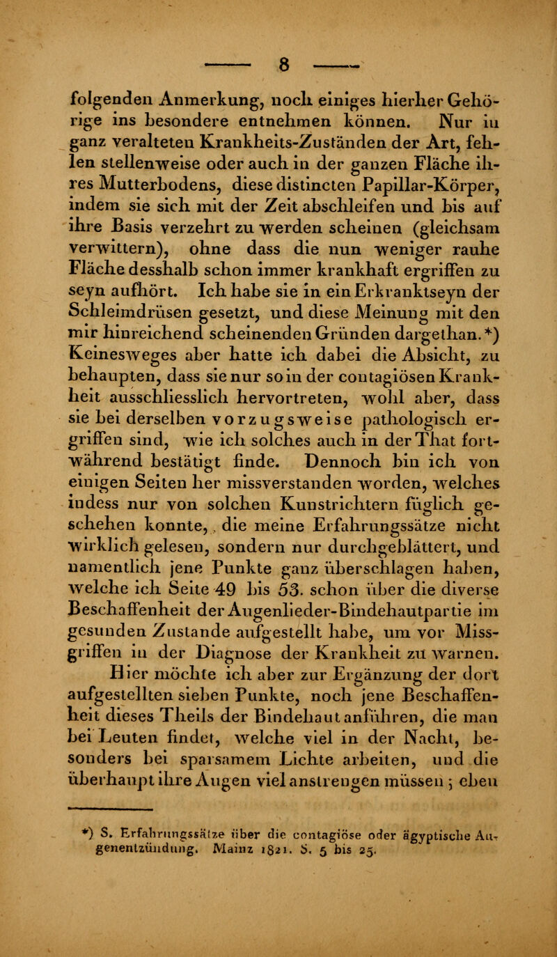 folgenden Anmerkung, nocli einiges hierher Gehö- rige ins hesondere entnehmen können. Nur iu ganz veralteten Krankheits-Zuständen der Art, feh- len stellenweise oder auch in der ganzen Fläche ih- res Mutterhodens, diese distincten Papillar-Körper, indem sie sich mit der Zeit ahschleifen und his auf ihre Basis verzehrt zu werden scheinen (gleichsam verwittern), ohne dass die nun weniger rauhe Fläche desshalb schon immer krankhaft ergriffen zu seyn aufhört. Ich habe sie in einErkranktseyn der Schleimdrüsen gesetzt, und diese Meinung mit den mir hinreichend scheinenden Gründen dargethan.*) Keineswegs aber hatte ich dabei die Absicht, zu behaupten, dass sie nur soin der contagiösen Krank- heit ausschliesslich hervortreten, wohl aber, dass sie bei derselben vorzugsweise pathologisch er- griffen sind, wie ich solches auch in derThat fort- während bestätigt finde. Dennoch bin ich von einigen Seiten her missverstanden worden, welches iudess nur von solchen Kunstrichtern füglich ge- schehen konnte,, die meine Erfahrungssätze nicht wirklich gelesen, sondern nur durchgeblättert, und namentlich jene Punkte ganz überschlagen haben, welche ich Seite 49 bis 53. schon über die diverse Beschaffenheit der Augenlieder-Bindehautpartie im gesunden Zustande aufgestellt habe, um vor Miss- griffen in der Diagnose der Krankheit zu warnen. Hier möchte ich aber zur Ergänzung der dort aufgestellten sieben Punkte, noch jene Beschaffen- heit dieses Theils der Bindehaut anführen, die man bei Leuten findet, welche viel in der Nacht, be- sonders bei sparsamem Lichte arbeiten, und die überhaupt ihre Augen viel anstrengen müssen ; ebeu *) S. Erfahrimgssäfze über die contagiöse oder ägyptische Au. genentzüudung, Mainz 1821. i>. 5 bis 25.