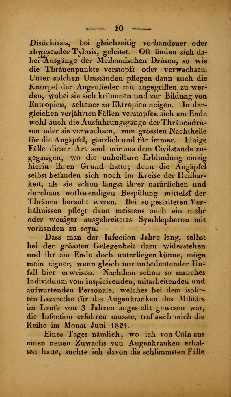 Distichiasis, Lei gleichzeitig vorhandener oder abwesender Tylosis, geleitet. Oft finden sich da- bei'Ausgänge der Meibomischen Drüsen, so wie die Thränenpunkte verstopft oder verwachsen. Unter solchen Umständen pflegen dann auch die Knorpel der Augenlieder mit angegriffen zu wer- den, wobei sie sich krümmen und zur Bildung von Entropien, seltener zu Ektropien neigen. In der- gleichen verjährten Fällen verstopfen sich am Ende wohl auch die Ausführungsgänge der Thränendrü- sen oder sie verwachsen, zum grössten Nachtheile für die Augäpfel, gänzlich und für immer. Einige Fälle dieser Art sind mir aus dem Civilstande zu- gegangen, wo die unheilbare Erblindung einzig hierin ihren Grund hatte; denn die Augäpfel selbst befanden sich noch im Kreise der Heilbar- keit, als sie schon längst ihrer natürlichen und durchaus nothwendigen Bespülung mittelst der Thräuen beraubt waren. Bei so gestalteten Ver- hältnissen pflegt dann meistens auch ein mehr oder weniger ausgebreitetes Symblepharon mit vorhanden zu seyn. Dass man der Infection Jahre lang, selbst bei der grössteri Gelegenheit dazu widerstehen und ihr am Ende doch unterliegen könne, möge mein eigner, wenn gleich nur unbedeutender Un- fall hier erweisen. Nachdem schon so manches Individuum vom inspicirenden, mitarbeitenden und aufwartenden Personale, welches bei dem isolir- ten Lazarethe für die Augenkranken des Militärs im Laufe von 3 Jahren angestellt gewesen war, die Infection erfahren musste, traf auch mich die Reihe im Monat Juni 1821. Eines Tages nämlich, wo ich von Cöln aus einen neuen Zuwachs von Augenkranken erhal- ten hatte, suchte ich davon die schlimmsten Fälle