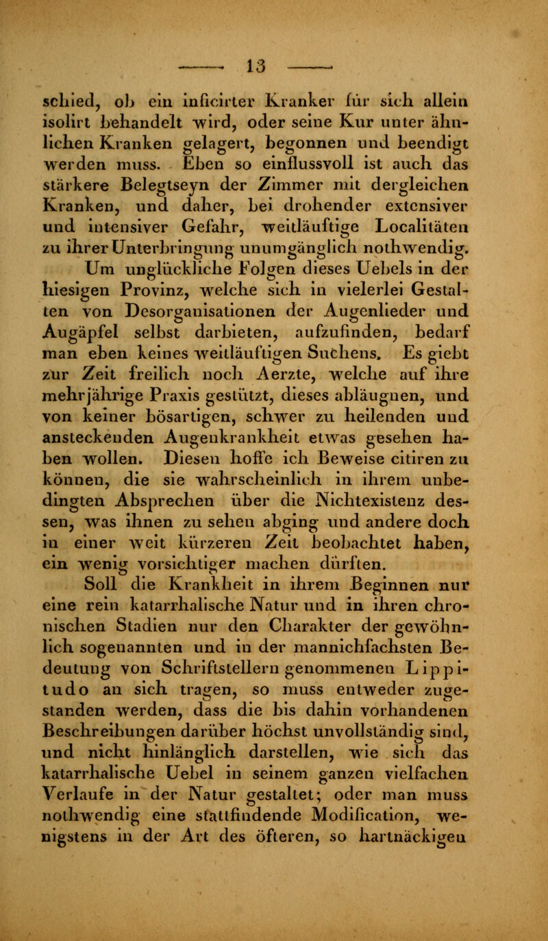 schied, oh ein inficirter Kranker für sich allein isolirt behandelt -wird, oder seine Kur unter ähn- lichen Kranken gelagert, begonnen und beendigt werden muss. Eben so einflussvoll ist auch das stärkere Belegtseyn der Zimmer mit dergleichen Kranken, und daher, bei drohender extensiver und intensiver Gefahr, weitläufige Localitäten zu ihrer Unterbringung unumgänglich nothwendig. Um unglückliche Folgen dieses Uebels in der hiesigen Provinz, welche sich in vielerlei Gestal- ten von Desorganisationen der Augenlieder und Augäpfel selbst darbieten, aufzufinden, bedarf man eben keines weitläuftigen Suchens, Es giebt zur Zeit freilich noch Aerzte, welche auf ihre mehrjährige Praxis gestützt, dieses abläugnen, und von keiner bösartigen, schwer zu heilenden und ansteckenden Augenkrankheit etwas gesehen ha- ben wollen. Diesen hoffe ich Beweise citiren zu können, die sie wahrscheinlich in ihrem unbe- dingten Absprechen über die Nichtexistenz des- sen, was ihnen zu sehen abging und andere doch in einer weit kürzeren Zeit beobachtet haben, ein wenig vorsichtiger machen dürften. Soll die Krankheit in ihrem Beginnen nur eine rein katarrhalische Natur und in ihren chro- nischen Stadien nur den Charakter der gewöhn- lich sogenannten und in der mannichfachsten Be- deutung von Schriftstellern genommenen Lippi- tudo an sich trafen, so muss entweder zujje- standen werden, dass die bis dahin vorhandenen Beschreibungen darüber höchst unvollständig sind, und nicht hinlänglich darstellen, wie sich das katarrhalische Uebel in seinem ganzen vielfachen Verlaufe in der Natur gestaltet; oder man muss nothwendig eine stattfindende Modification, we- nigstens in der Art des öfteren, so hartnäckigen