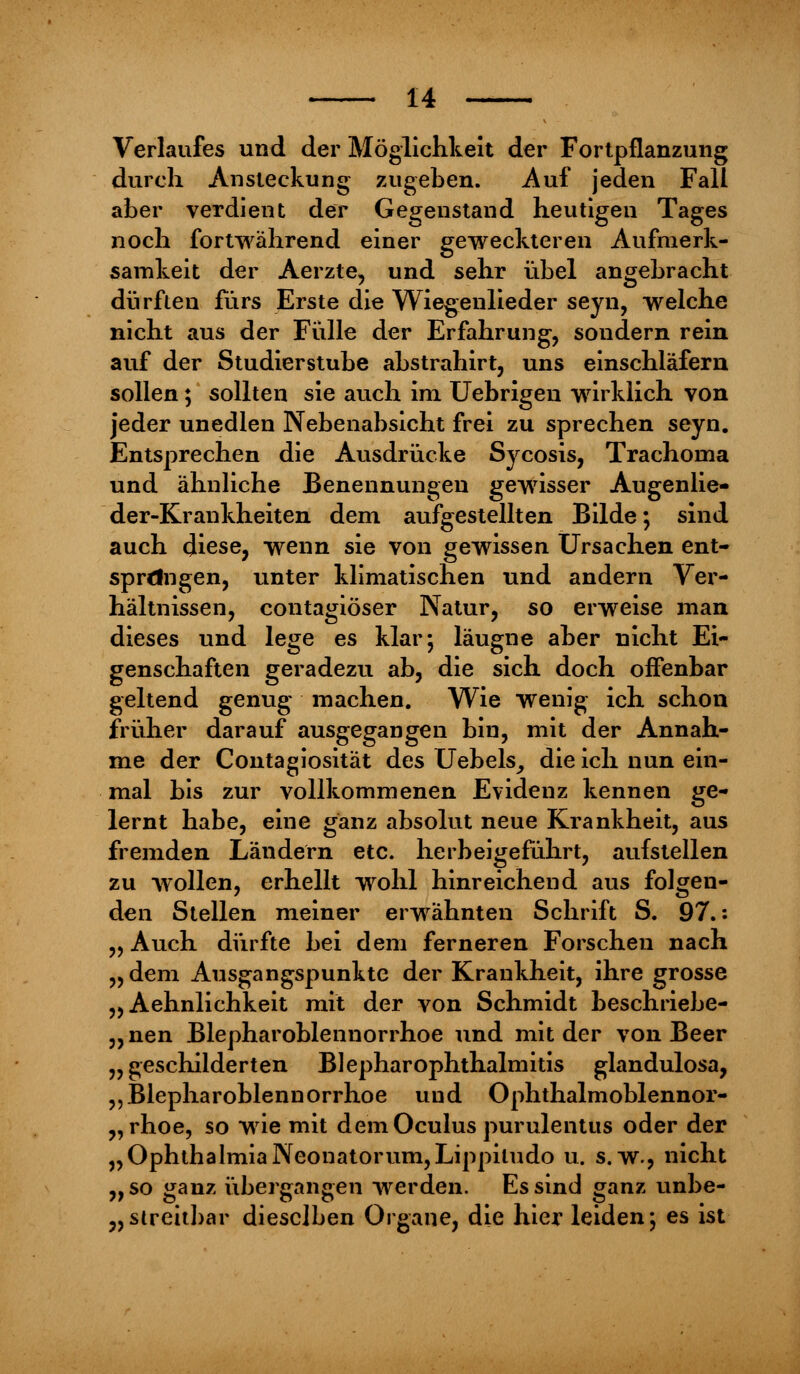 Verlaufes und der Möglichkeit der Fortpflanzung durch Ansteckung zugeben. Auf jeden Fall aber verdient der Gegenstand heutigen Tages noch fortwährend einer geweckteren Aufmerk- samkeit der Aerzte, und sehr übel angebracht dürften fürs Erste die Wiegenlieder seyn, welche nicht aus der Fülle der Erfahrung, sondern rein auf der Studierstube abstrahirt, uns einschläfern sollen; sollten sie auch im Uebrigen wirklich von jeder unedlen Nebenabsicht frei zu sprechen seyn. Entsprechen die Ausdrücke Sycosis, Trachoma und ähnliche Benennungen gewisser Augenlie- der-Krankheiten dem aufgestellten Bilde; sind auch diese, wenn sie von gewissen Ursachen ent- sprdngen, unter klimatischen und andern Ver- hältnissen, contagiöser Natur, so erweise man dieses und lege es klar; läugne aber nicht Ei- genschaften geradezu ab, die sich doch offenbar geltend genug machen. Wie wenig ich schon früher darauf ausgegangen bin, mit der Annah- me der Contagiosität des Uebels, die ich nun ein- mal bis zur vollkommenen Evidenz kennen ge- lernt habe, eine ganz absolut neue Krankheit, aus fremden Ländern etc. herbeigeführt, aufstellen zu wollen, erhellt wrohl hinreichend aus folgen- den Stellen meiner erwähnten Schrift S. 97.: „ Auch dürfte bei dem ferneren Forschen nach „ dem Ausgangspunkte der Krankheit, ihre grosse „ Aehnlichkeit mit der von Schmidt beschriebe- „nen Blepharoblennorrhoe und mit der von Beer „geschilderten Blephar Ophthalmitis glandulosa, „Blepharoblennorrhoe und Ophthalmoblennor- rhoe, so wie mit demOculus purulentus oder der „OphthalmiaNeonatorum,Lippitudo u. s.w., nicht „so ganz übergangen werden. Es sind ganz unbe- streitbar dieselben Organe, die hier leiden; es ist