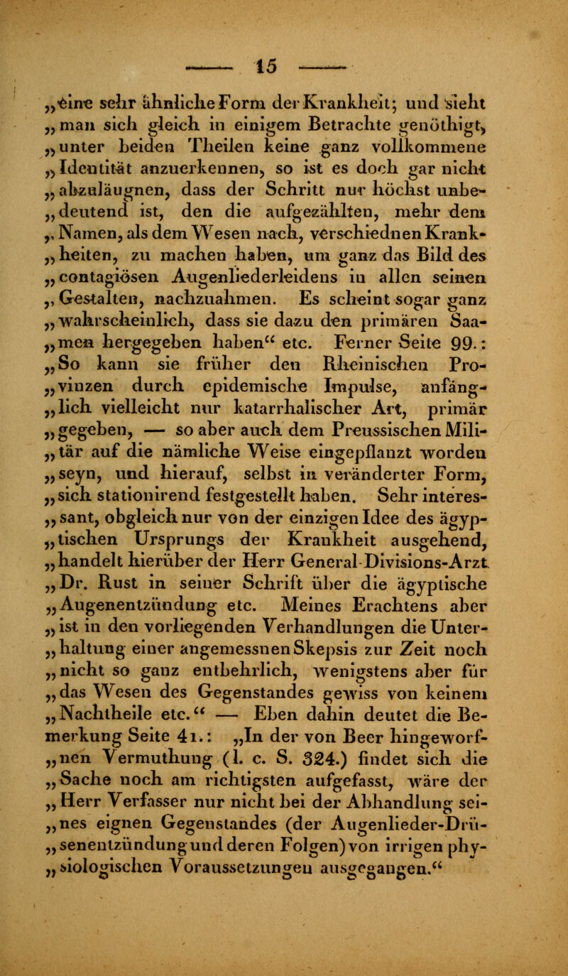 „eine selir ähnliche Forni der Krankheit; und sieht „ man sich gleich in einigem Betrachte genöthigt, „ unter Leiden Theilen keine ganz vollkommene „Identität anzuerkennen, so ist es doch gar nicht ,5 ahzuläugnen, dass der Schritt nur höchst unbe- deutend ist, den die aufgezählten, mehr dem „Namen, als dem Wesen nach, verschiednen Krank* 3)heiten, zvi machen haben, um ganz das Bild des „contagiösen Augenliederleidens in allen seinen „Gestalten, nachzuahmen. Es scheint sogar ganz „wahrscheinlich) dass sie dazu den primären Saa- „men hergegeben haben etc. Ferner Seite 99.: „So kann sie früher den Rheinischen Pro- vinzen durch epidemische Impulse, anfäng- lich vielleicht nur katarrhalischer Art, primär „gegeben, — so aber auch dem Preussischen Mili- „ tär auf die nämliche Weise eingepflanzt worden „seyn, und hierauf, selbst in veränderter Form, „ sich stationirend festgestellt haben. Sehr interes- „sant, obgleich nur von der einzigen Idee des ägyp- tischen Ursprungs der Krankheit ausgehend, „handelt hierüber der Herr General Divisions-Arzt „Dr. Rust in seiner Schrift über die ägyptische „Augenentzündung etc. Meines Erachtens aber „ ist in den vorliegenden Verhandlungen die Unter- haltung einer angemessnenSkepsis zur Zeit noch „nicht so ganz entbehrlich, wenigstens aber für „das Wesen des Gegenstandes gewiss von keinem „Nachtheile etc. — Eben dahin deutet die Be- merkung Seite 4i.: „In der von Beer hingeworf- „nen Yermuthung (1. c. S. 324.) findet sich die „Sache noch am richtigsten aufgefasst, wäre der „ Herr Verfasser nur nicht bei der Abhandlung sei- „nes eignen Gegenstandes (der Augenlieder-Drü- „senentzündungund deren Folgen) von irrigen phy- „ biologischen Voraussetzungen ausgegangen.