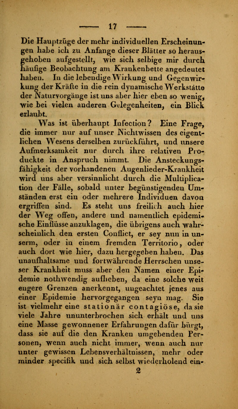 Die Hauptzüge der mehr individuellen Erscheinun- gen hahe ich zu Anfange dieser Blätter so heraus- gehoben aufgestellt, wie sich selbige mir durch häufige Beobachtung am Krankenbette angedeutet haben. In die lebendige Wirkung und Gegenwir- kung der Kräfte in die rein dynamische Werkstätte der Naturvorgänge ist uns aber hier eben so wenig, wie bei vielen anderen Gelegenheiten, ein Blick erlaubt. Was ist überhaupt Infection? Eine Frage, die immer nur auf unser Nichtwissen des eigent- lichen Wesens derselben zurückführt, und unsere Aufmerksamkeit nur durch ihre relativen Pro- duckte in Anspruch nimmt. Die Ansteckungs- fähigkeit der vorhandenen Augenlieder-Krankheit wird uns aber versinnlicht durch die Multiplica- tion der Fälle, sobald unter begünstigenden Um- ständen erst ein oder mehrere Individuen davon ergriffen sind. Es steht uns freilich auch hier der Weg offen, andere und namentlich epidemi- sche Einflüsse anzuklagen, die übrigens auch wahr- scheinlich den ersten Conflict, er sey nun in un- serm, oder in einem fremden Territorio, oder auch dort wie hier, dazu hergegeben haben. Das unaufhaltsame und fortwährende Herrschen unse- ser Krankheit muss aber den Namen einer Epi- demie nothwendig aufbeben, da eine solche weit engere Grenzen anerkennt, ungeachtet jenes aus einer Epidemie hervorgegangen seyn mag. Sie ist vielmehr eine stationär contagiöse, da sie viele Jahre ununterbrochen sich erhält und uns eine Masse gewonnener Erfahrungen dafür bürgt, dass sie auf die den Kranken umgebenden Per- sonen, wenn auch nicht immer, wenn auch nur unter gewissen Lebensverhältnissen, mehr oder minder specifik und sich selbst wiederholend ein- 2