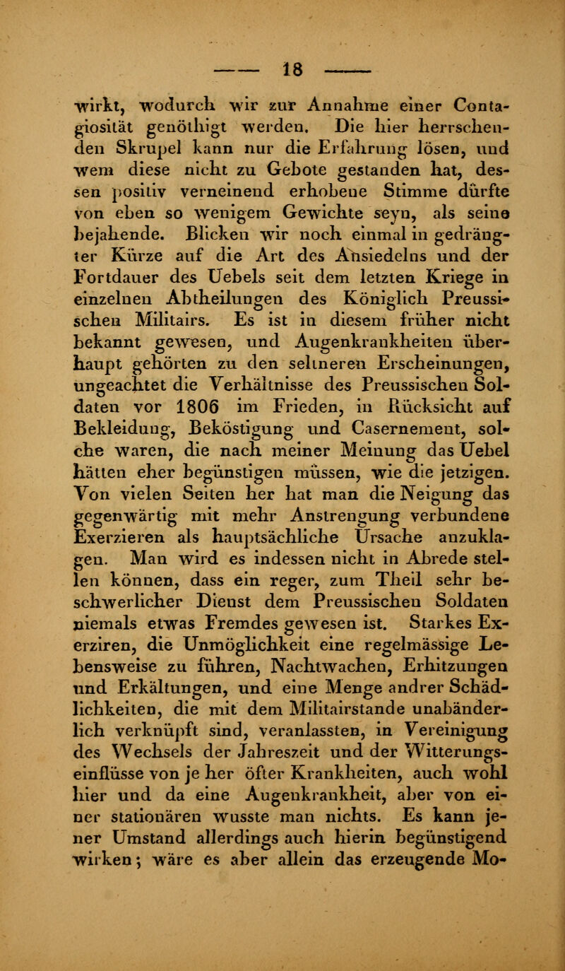 wirkt, wodurch wir zur Annahme einer Conta- giosilat genöthigt werden. Die hier herrsehen- den Skrupel kann nur die Erfahrung lösen, uud wem diese nicht zu Gebote gestanden hat, des- sen positiv verneinend erhobeue Stimme dürfte von eben so wenigem Gewichte seyn, als seina bejahende. Blicken wir noch einmal in gedräng- ter Kürze auf die Art des Ansiedeins und der Fortdauer des Uebels seit dem letzten Kriege in einzelnen Abtheilungen des Königlich Preussi- schen Militairs. Es ist in diesem früher nicht bekannt gewesen, und Augenkrankheiten über- haupt gehörten zu den seltneren Erscheinungen, ungeachtet die Verhältnisse des Preussischen Sol- daten vor 1806 im Frieden, in Rücksicht auf Bekleidung, Beköstigung und Casernement, sol- che waren, die nach meiner Meinung das Uebel hätten eher begünstigen müssen, wie die jetzigen. Von vielen Seiten her hat man die Neigung das gegenwärtig mit mehr Anstrengung verbundene Exerzieren als hauptsächliche Ursache anzukla- gen. Man wird es indessen nicht in Abrede stel- len können, dass ein reger, zum Theil sehr be- schwerlicher Dieust dem Preussischeu Soldaten niemals etwas Fremdes gewesen ist. Starkes Ex- erziren, die Unmöglichkeit eine regelmässige Le- bensweise zu führen, Nachtwachen, Erhitzungen und Erkältungen, und eine Menge andrer Schäd- lichkeiten, die mit dem Militairstande unabänder- lich verknüpft sind, veranlassten, in Vereinigung des Wechsels der Jahreszeit und der Witterungs- einflüsse von je her öfter Krankheiten, auch wohl hier und da eine Augenkrankheit, aber von ei- ner stationären wusste man nichts. Es kann je- ner Umstand allerdings auch hierin begünstigend wirken; wäre es aber allein das erzeugende Mo-