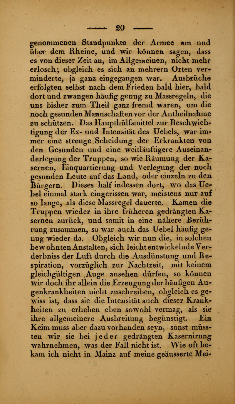 genommenen Standpunkte der Armee am und über dem Rheine, und wir können sagen, dass es von dieser Zeit an, im Allgemeinen, nickt mehr erlosch.*, obgleich es sich an mehrern Orten ver- minderte, ja ganz eingegangen war, Ausbrüche erfolgten selbst nach dem Frieden bald hier, bald dort und zwangen häufig genug zu Massregeln, die uns bisher zum Theil ganz fremd waren, um die noch gesunden Mannschaften vor der Antheilnahme zu schützen. Das Haupthülfsmittel zur Beschwich- tigung der Ex- und Intensität des Uebels, war im- mer eine strenge Scheidung der Erkrankten von den Gesunden und eine weitläuftigere Auseinan- derlegung der Truppen, so wie Räumung der Ka- sernen, Einquartierung und Verlegung der noch gesunden Leute auf das Land, oder einzeln zu den Bürgern. Dieses half indessen dort, wo das Ue- bel einmal stark eingerissen war> meistens nur auf so lange, als diese Massregel dauerte. Kamen die Truppen wieder in ihre früheren gedrängten Ka- sernen zurück, und somit in eine nähere Berüh- rung zusammen, so war auch das Uebel häufig ge- nug wieder da. Obgleich wir nun die, in solchen bewohnten Anstalten, sich leicht entwickelnde Ver- derbniss der Luft durch die Ausdünstung und Re- spiration, vorzüglich zur Nachtzeit, mit keinem gleichgültigen ;Auge ansehen dürfen, so können wir doch ihr allein die Erzeugung der häufigen Au- genkrankheiten nicht zuschreiben, obgleich es ge- wiss ist, dass sie die Intensität auch dieser Krank- heiten zu erheben eben sowohl vermag, als sie ihre allgemeinere Ausbreitung begünstigt. Ein Keim muss aber dazu vorhanden seyn, sonst müss- ten wir sie bei jeder gedrängten Kasernirung wahrnehmen, was der Fall nicht ist. Wie oft be- kam ich nicht in Mainz auf meine geäusserte Mei-