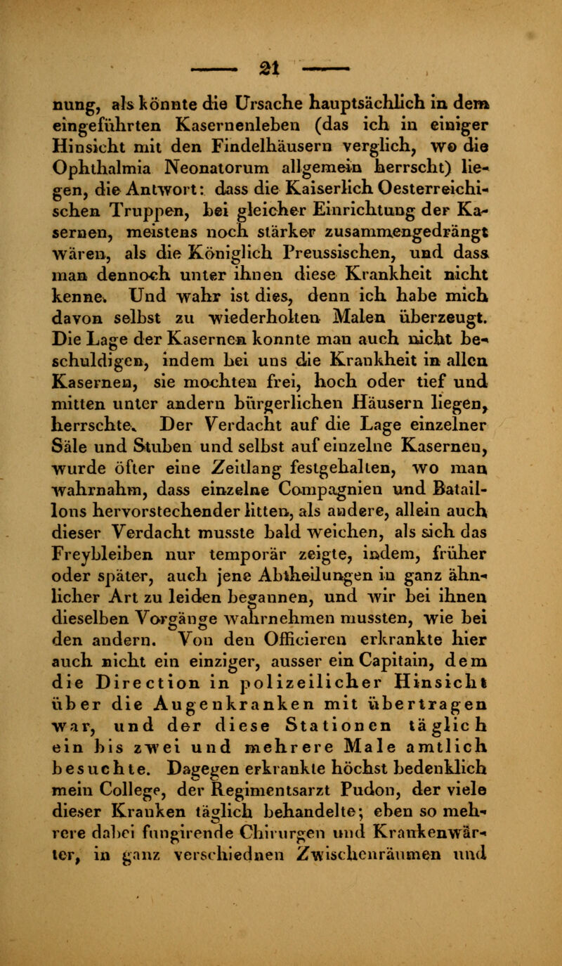 nung, als könnte die Ursache hauptsächlich in dem eingeführten Kasernenleben (das ich in einiger Hinsicht mit den Findelhäusern verglich, w© die Ophthalmia Neonatorum allgemein herrscht) lie- gen, die Antwort: dass die Kaiserlich Oesterreichi- schen Truppen, hei gleicher Einrichtung der Ka- sernen, meistens noch stärker zusammengedrängt wären, als die Königlich Preussischen, und dass man dennoch unter ihnen diese Krankheit nicht kenne* Und wahr ist dies, denn ich habe mich davon selbst zu wiederholten Maien überzeugt. Die Lage der Kasernen konnte man auch nicht be-* schuldigen, indem hei uns die Krankheit in allen Kasernen, sie mochten frei, hoch oder tief und mitten unter andern bürgerlichen Häusern liegen^ herrschte* Der Verdacht auf die Lage einzelner Säle und Stuben und selbst auf einzelne Kasernen, wurde öfter eine Zeitlang festgehalten, wo man wahrnahm, dass einzelne Compagnien und Batail- lons hervorstechenderlitten, als andere, allein auch dieser Verdacht musste bald weichen, als sich das Freybleiben nur temporär zeigte, iödem, früher oder später, auch jene Abteilungen in ganz ähn- licher Art zu leiden begannen, und wir bei ihnen dieselben Vorgänge wahrnehmen mussten, wie bei den andern. Von den Officieren erkrankte hier auch nicht ein einziger, ausser ein Capitain, dem die Direction in polizeilicher Hinsicht über die Augenkranken mit übertragen war, und der diese Stationen täglich ein bis zwei und mehrere Male amtlich besuchte. Dagegen erkrankte höchst bedenklich mein College, der Regimentsarzt Pudon, der viele dieser Kranken täglich behandelte; eben so meh- rere dabei fmigirenrle Chirurgen und Krankenwär- ter, in ganz verschiednen Zwischenräumen und
