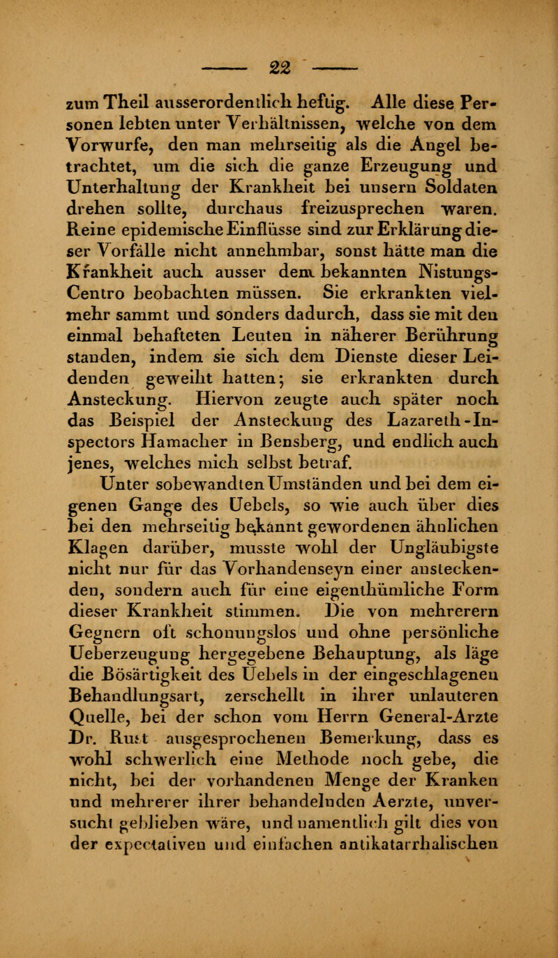 zum Theil ausserordentlich heftig. Alle diese Per- sonen lebten unter Verbältnissen, welche von dem Vorwurfe, den man mehrseitig als die Angel be- trachtet, um die sich die ganze Erzeugung und Unterhaltung der Krankheit bei unsern Soldaten drehen sollte, durchaus freizusprechen waren. Reine epidemische Einflüsse sind zur Erklärung die- ser Vorfälle nicht annehmbar, sonst hätte man die Krankheit auch ausser denx bekannten Nistungs- Centro beobachten müssen. Sie erkrankten viel- mehr sammt und sonders dadurch, dass sie mit den einmal behafteten Leuten in näherer Berührung standen, indem sie sich dem Dienste dieser Lei- denden geweiht hatten; sie erkrankten durch Ansteckung. Hiervon zeugte auch später noch das Beispiel der Ansteckung des Lazareth-In- spectors Hamacher in Bensberg, und endlich auch jenes, welches mich selbst betraf. Unter sobewandten Umständen und bei dem ei- genen Gange des Uebels, so wie auch über dies bei den mehrseitig bakannt gewordenen ähnlichen Klagen darüber, musste wohl der Ungläubigste nicht nur für das Vorhandenseyn einer anstecken- den, sondern auch für eine eigenthümliche Form dieser Krankheit stimmen. Die von mehrerern Gegnern oft schonungslos und ohne persönliche Ueberzeugung hergegebene Behauptung, als läge die Bösartigkeit des Uebels in der eingeschlageneu Behandlungsart, zerschellt in ihrer unlauteren Quelle, bei der schon vom Herrn General-Arzte Dr. Ruft ausgesprocheneu Bemerkung, dass es wohl schwerlich eine Methode noch gebe, die nicht, bei der vorhandenen Menge der Kranken und mehrerer ihrer behandelnden Aerzte, unver- suchl geblieben wäre, und namentlich gilt dies von der expectaliven und einlachen antikatarrhalischen
