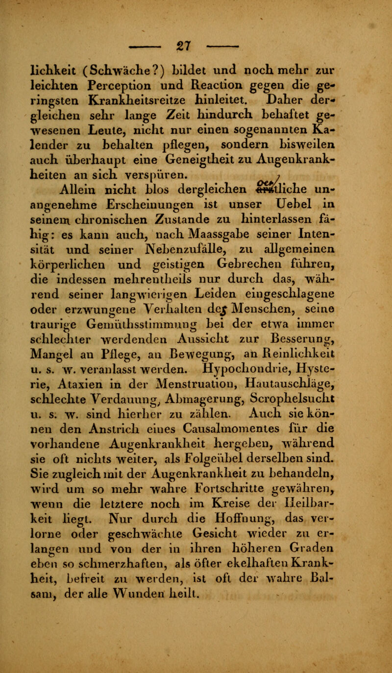 lichkeit (Schwäche?) bildet und noch mehr zur leichten Perception und Reaction gegen die ge- ringsten Krankheitsreitze hinleitet. Daher der- gleichen sehr lange Zeit hindurch behaftet ge- wesenen Leute, nicht nur einen sogenannten Ka- lender zu behalten pflegen, sondern bisweilen auch überhaupt eine Geneigtheit zu Augenkrank- heiten an sich verspüren. » Allein nicht blos dergleichen «Hmliche un- angenehme Erscheinungen ist unser Uebel in seinem chronischen Zustande zu hinterlassen fä- hig : es kann auch, nach Maassgabe seiner Inten- sität und seiner Nebenzufälle, zu allgemeinen körperlichen und geistigen Gebrechen fahren, die indessen mehrentheils nur durch das, wäh- rend seiner langwierigen Leiden eingeschlagene oder erzwungene Verhalten de£ Menschen, seine traurige Gemüthsstimmung bei der etwa immer schlechter werdenden Aussicht zur Besserung, Mangel an Pflege, an Bewegung, an Reinlichkeit u. s. w. veranlasst werden. Hypochondrie, Hyste- rie, Ataxien in der Menstruation, Hautauschläge, schlechte Verdauung, Abmagerung, Scrophelsucht u. s. w. sind hierher zu zählen. Auch sie kön- nen den Anstrich eines Causalmomentes für die vorhandene Augenkrankheit hergeben, während sie oft nichts weiter, als Folgeübel derselben sind. Sie zugleich mit der Augenkrankheit zu behandeln, wird um so mehr wahre Fortschritte gewähren, wenn die letztere noch im Kreise der Heilbar- keit liegt. Nur durch die Hoffnung, das ver- lorne oder geschwächte Gesicht wieder zu er- langen und von der in ihren höheren Graden eben so schmerzhaften, als öfter ekelhaften Krank- heit, befreit zu werden, ist oft der wahre Bal- sam, der alle Wunden heilt.
