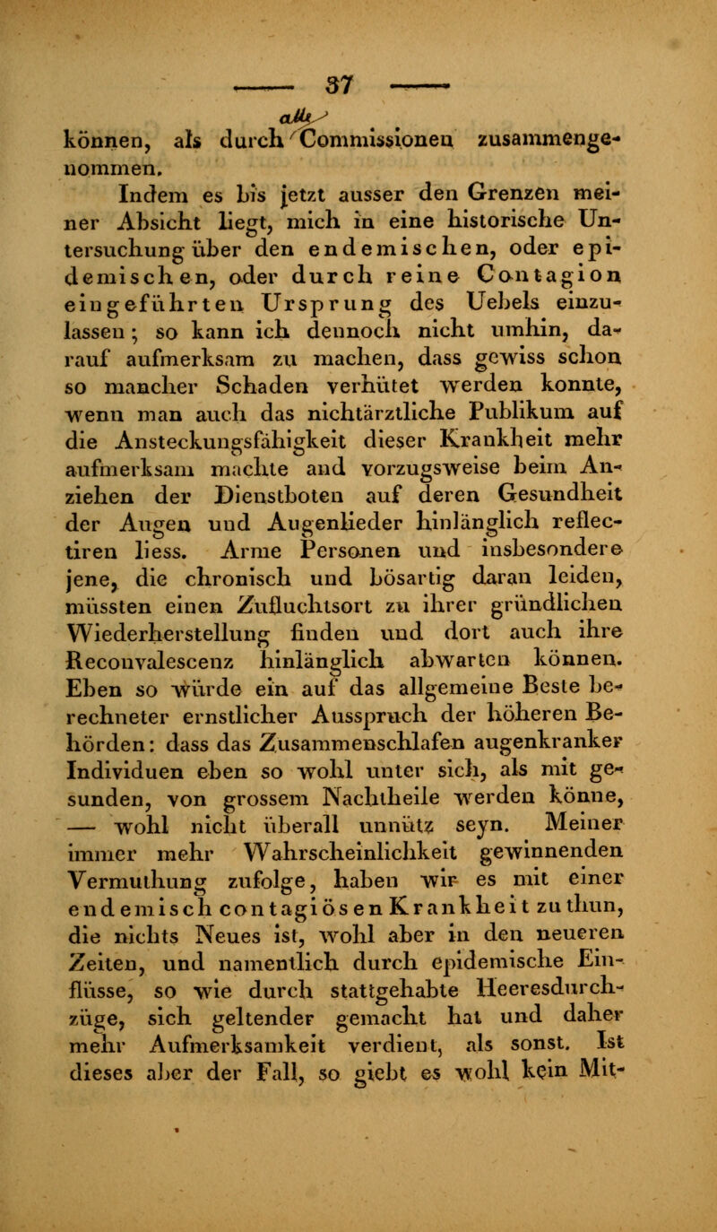 können, ah durch'Commissionen zusammenge- nommen. Indem es bis Jetzt ausser den Grenzen mei- ner Absicht liegt, mich in eine historische Un- tersuchung über den endemischen, oder epi- demischen, oder durch reine Contagion eingeführten Ursprung des Uebels einzu- lassen ; so kann ich dennoch nicht umhin, da- rauf aufmerksam zu machen, dass gewiss schon so mancher Schaden verhütet werden konnte, wenn man auch das nichtärztliche Publikum auf die Ansteckungsfähigkeit dieser Krankheit mehr aufmerksam machte and vorzugsweise beim An- ziehen der Dienstboten auf deren Gesundheit der Augen uud Augenlieder hinlänglich reflec- tiren liess. Arme Personen und insbesondere jene, die chronisch und bösartig daran leiden, müssten einen Zufluchtsort zu ihrer gründlichen Wiederherstellung finden und dort auch ihre Reconvalescenz hinlänglich abwarten können. Eben so würde ein auf das allgemeine Beste be^ rechneter ernstlicher Ausspruch der höheren Be- hörden: dass das Zusammenschlafen augenkranker Individuen eben so wohl unter sich, als mit ge* sunden, von grossem Nachlheile wrerden könne, — wohl nicht überall unnütz seyn. Meiner immer mehr Wahrscheinlichkeit gewinnenden Vermuthung zufolge, haben wir es mit einer endemisch contagiös en Krankheit zuthun, die nichts Neues ist, wohl aber in den neueren Zeiten, und namentlich durch epidemische Ein- flüsse, so wie durch stattgehabte Heeresdurch- züge, sich geltender gemacht hat und daher mehr Aufmerksamkeit verdient, als sonst. Ist dieses aber der Fall, so giebt es wohl kein Mit-