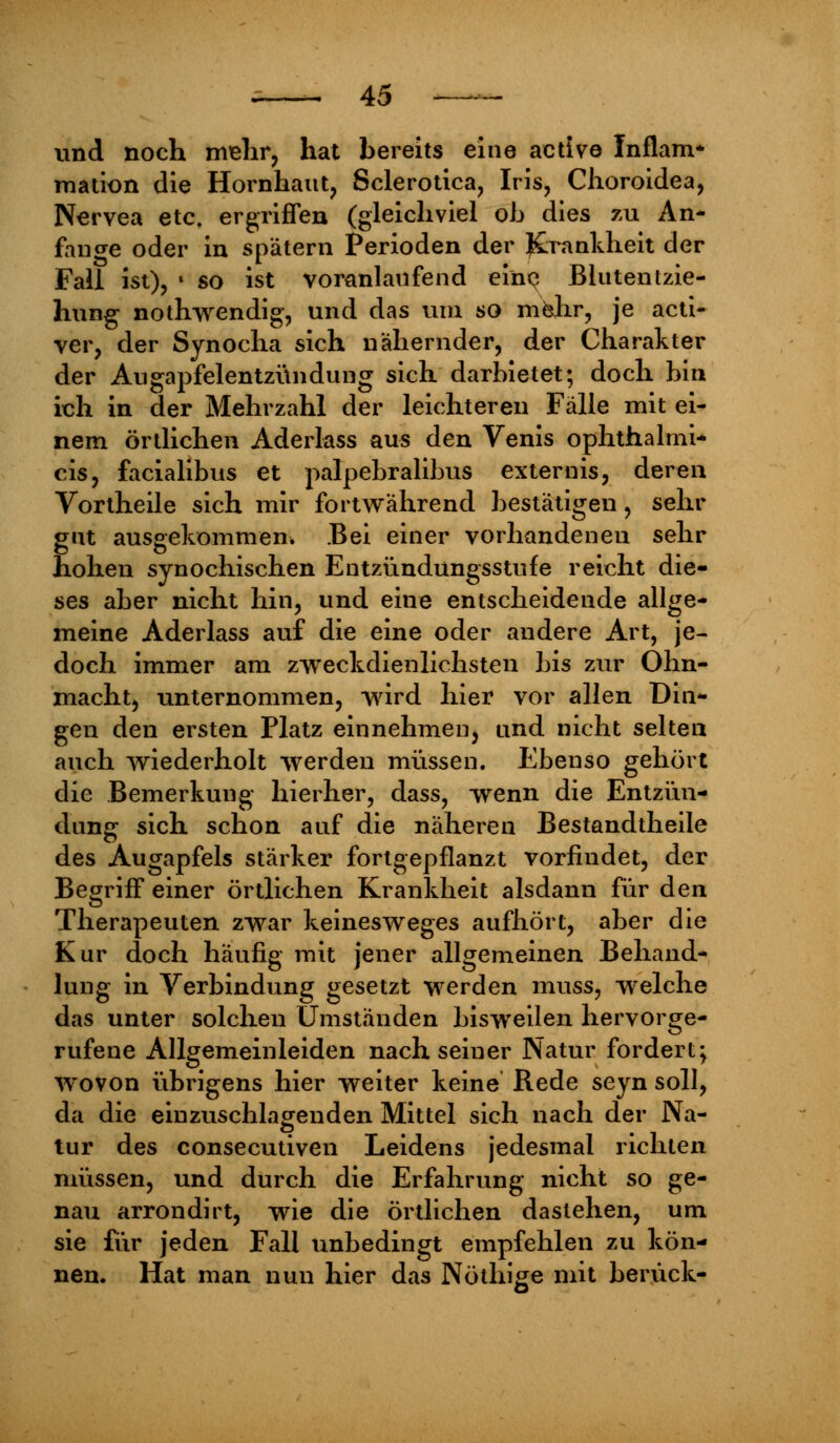 und noch mehr, hat bereits eine active Inflam* mation die Hornhaut, Sclerotica, Iris, Choroidea, Nervea etc. ergriffen (gleichviel ob dies zu An- fange oder in spätem Perioden der J&rankheit der Fall ist), ' so ist voranlanfend eine? Blutentzie- hung nothwendig, und das um so mehr, je acü- ver, der Synocha sich nähernder, der Charakter der Augapfelentzündung sich darbietet; doch bin ich in der Mehrzahl der leichteren Fälle mit ei- nem örtlichen Aderlass aus den Venis ophthalmi- cis, facialibus et palpebralibus externis, deren Vortheile sich mir fortwährend bestätigen, sehr ut ausgekommen. Bei einer vorhandeneu sehr ohen synochischen Entzündungsstufe reicht die- ses aber nicht hin, und eine entscheidende allge- meine Aderlass auf die eine oder andere Art, je- doch immer am zweckdienlichsten bis zur Ohn- macht, unternommen, wird hier vor allen Din- gen den ersten Platz einnehmen, und nicht selten auch wiederholt werden müssen. Ebenso gehört die Bemerkung hierher, dass, wenn die Entzün- dung sich schon auf die näheren Bestandtheile des Augapfels stärker fortgepflanzt vorfindet, der Begriff einer örtlichen Krankheit alsdann für den Therapeuten zwar keinesweges aufhört, aber die Kur doch häufig mit jener allgemeinen Behand- lung in Verbindung gesetzt werden muss, welche das unter solchen Umständen bisweilen hervorge- rufene Allgemeinleiden nach seiner Natur fordert; wovon übrigens hier weiter keine Rede seyn soll, da die einzuschlagenden Mittel sich nach der Na- tur des consecutiven Leidens jedesmal richten müssen, und durch die Erfahrung nicht so ge- nau arrondirt, wie die örtlichen dastehen, um sie für jeden Fall unbedingt empfehlen zu kön- nen. Hat man nun hier das Nöthige mit berück-