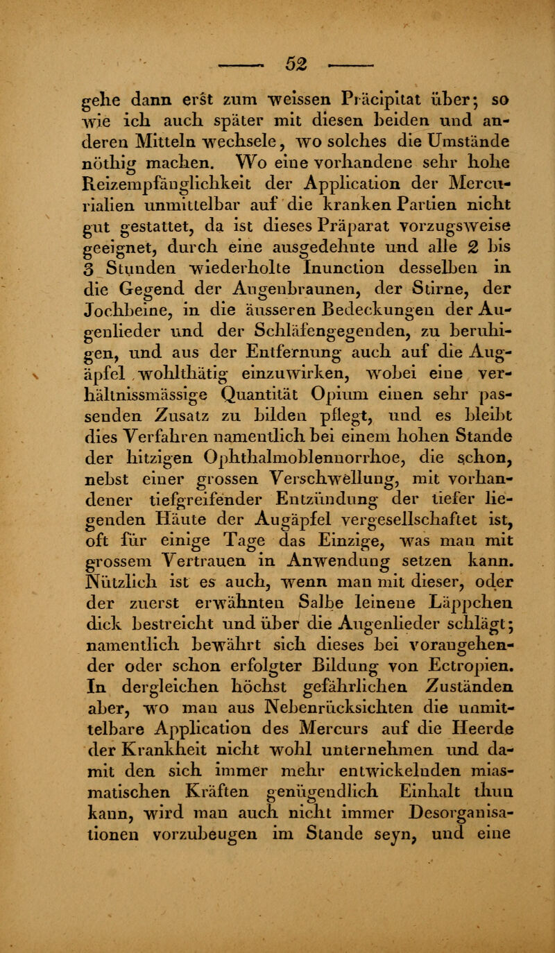 gehe dann erst zum weissen Präcipitat über; so wie ich auch später mit diesen beiden und an- deren Mitteln wechsele, wo solches die Umstände nöthig machen. Wo eine vorhandene sehr hohe Reizempfänglichkeit der Application der Mercu- rialien unmittelbar auf die kranken Partien nicht gut gestattet, da ist dieses Präparat vorzugsweise geeignet, durch eine ausgedehnte und alle 2 bis 3 Stunden wiederholte Inunction desselben in die Gegend der Augenbraunen, der Stirne, der Jochbeine, in die äusseren Bedeckungen der Au- genlieder und der Schläfengegenden, zu beruhi- gen, und aus der Entfernung auch auf die Aug- äpfel wohlthätig einzuwirken, wobei eine ver- hältnissmässige Quantität Opium einen sehr pas- senden Zusatz zu bilden pflegt, und es bleibt dies Verfahren namentlich bei einem hohen Stande der hitzigen Ophthalmoblennorrhoe, die schon, nebst einer grossen Verschwellung, mit vorhan- dener tiefgreifender Entzündung der tiefer lie- genden Häute der Augäpfel vergesellschaftet ist, oft für einige Tage das Einzige, was man mit grossem Vertrauen in Anwendung setzen kann. Nützlich ist es auch, wenn man mit dieser, oder der zuerst erwähnten Salbe leinene Läppchen dick bestreicht und über die Augenlieder schlägt; namentlich bewährt sich dieses bei vorangehen- der oder schon erfolgter Bildung von Ectropien. In dergleichen höchst gefährlichen Zuständen aber, wo man aus Nebenrücksichten die unmit- telbare Application des Mercurs auf die Heer de der Krankheit nicht wohl unternehmen und da- mit den sich immer mehr entwickelnden mias- matischen Kräften genügendlich Einhalt thun kann, wird man auch nicht immer Desorganisa- tionen vorzubeugen im Stande seyn, und eine