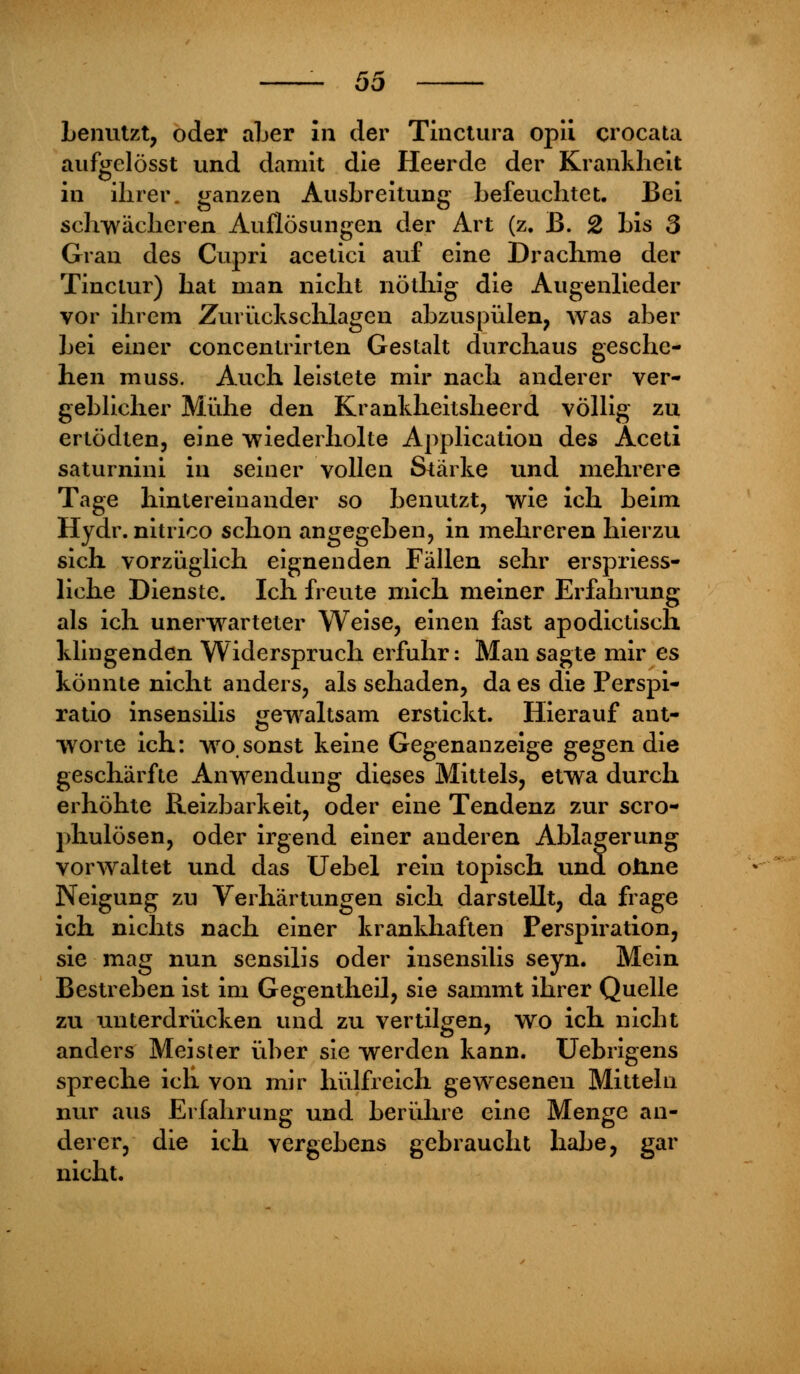 benutzt, oder aber in der Tinctura opii crocata aufgclösst und damit die Heerde der Krankheit in ihrer, ganzen Ausbreitung befeuchtet. Bei schwächeren Auflösungen der Art (z. B. 2 bis 3 Gran des Cupri acetici auf eine Drachme der Tinclur) hat man nicht nöthig die Augenlieder vor ihrem Zurückschlagen abzuspülen, was aber bei einer concentrirten Gestalt durchaus gesche- hen muss. Auch leistete mir nach anderer ver- geblicher Mühe den Krankheitsheerd völlig zu ertödten, eine wiederholte Application des Aceti saturnini in seiner vollen Stärke und mehrere Tage hintereinander so benutzt, wie ich beim Hydr. nitrico schon angegeben, in mehreren hierzu sich vorzüglich eignenden Fällen sehr erspriess- liche Dienste. Ich freute mich meiner Erfahrung als ich unerwarteter Weise, einen fast apodictisch klingenden Widerspruch erfuhr: Man sagte mir es könnte nicht anders, als sehaden, da es die Perspi- ratio insensilis gewaltsam erstickt. Hierauf ant- worte ich: wro,sonst keine Gegenanzeige gegen die geschärfte Anwendung dieses Mittels, etwa durch erhöhte Reizbarkeit, oder eine Tendenz zur scro- phulösen, oder irgend einer anderen Ablagerung vorwaltet und das Uebel rein topisch und ohne Neigung zu Verhärtungen sich darstellt, da frage ich nichts nach einer krankhaften Perspiration, sie mag nun sensilis oder insensilis seyn. Mein Bestreben ist im Gegentheil, sie sammt ihrer Quelle zu unterdrücken und zu vertilgen, wo ich nicht anders Meister über sie werden kann. Uebrigens spreche ich von mir hülfreich gewesenen Mitteln nur aus Erfahrung und berühre eine Menge an- derer, die ich vergebens gebraucht habe, gar nicht.