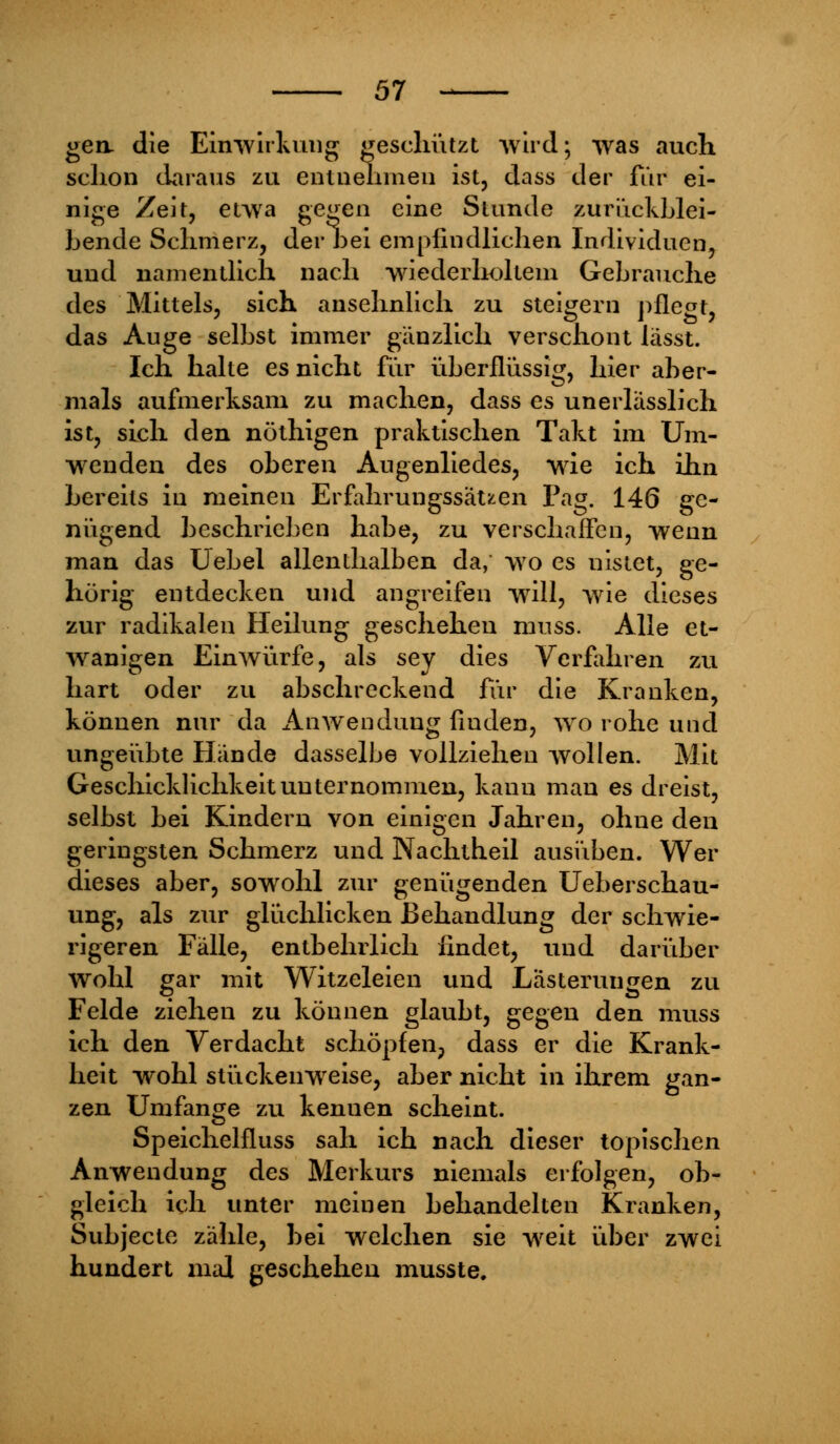 gen die Einwirkung geschützt wird; was auch schon daraus zu entnehmen ist, dass der für ei- nige Zeit, etwa gegen eine Stunde zurückblei- bende Schmerz, der bei empfindlichen Individuen, und namentlich nach wiederholtem Gebrauche des Mittels, sich ansehnlich zu steigern pflegt, das Auge selbst immer gänzlich verschont lässt. Ich halte es nicht für überflüssig, hier aber- mals aufmerksam zu machen, dass es unerlässlich ist, sich den nöthigen praktischen Takt im Um- wenden des oberen Augenliedes, wie ich ihn bereits in meinen Erfahrungssätzen Pag. 146 ge- nügend beschrieben habe, zu verschaffen, wenn man das Uebel allenthalben da, wo es nistet, ge- hörig entdecken und angreifen will, wie dieses zur radikalen Heilung geschehen muss. Alle et- wanigen Einwürfe, als sey dies Verfahren zu hart oder zu abschreckend für die Kranken, können nur da Anwendung finden, wo rohe und ungeübte Hände dasselbe vollziehen wollen. Mit Geschicklichkeit unternommen, kann man es dreist, selbst bei Kindern von einigen Jahren, ohue den geringsten Schmerz und Nachtheil ausüben. Wer dieses aber, sowohl zur genügenden Ueberschau- ung, als zur glüchlicken Behandlung der schwie- rigeren Fälle, entbehrlich findet, und darüber wohl gar mit Witzeleien und Lästerungen zu Felde ziehen zu können glaubt, gegen den muss ich den Verdacht schöpfen, dass er die Krank- heit wohl stückenweise, aber nicht in ihrem gan- zen Umfange zu kenuen scheint. Speichelfluss sah ich nach dieser topischen Anwendung des Merkurs niemals erfolgen, ob- gleich ich unter meinen behandelten Kranken, Subjecte zähle, bei welchen sie weit über zwei hundert mal geschehen musste.