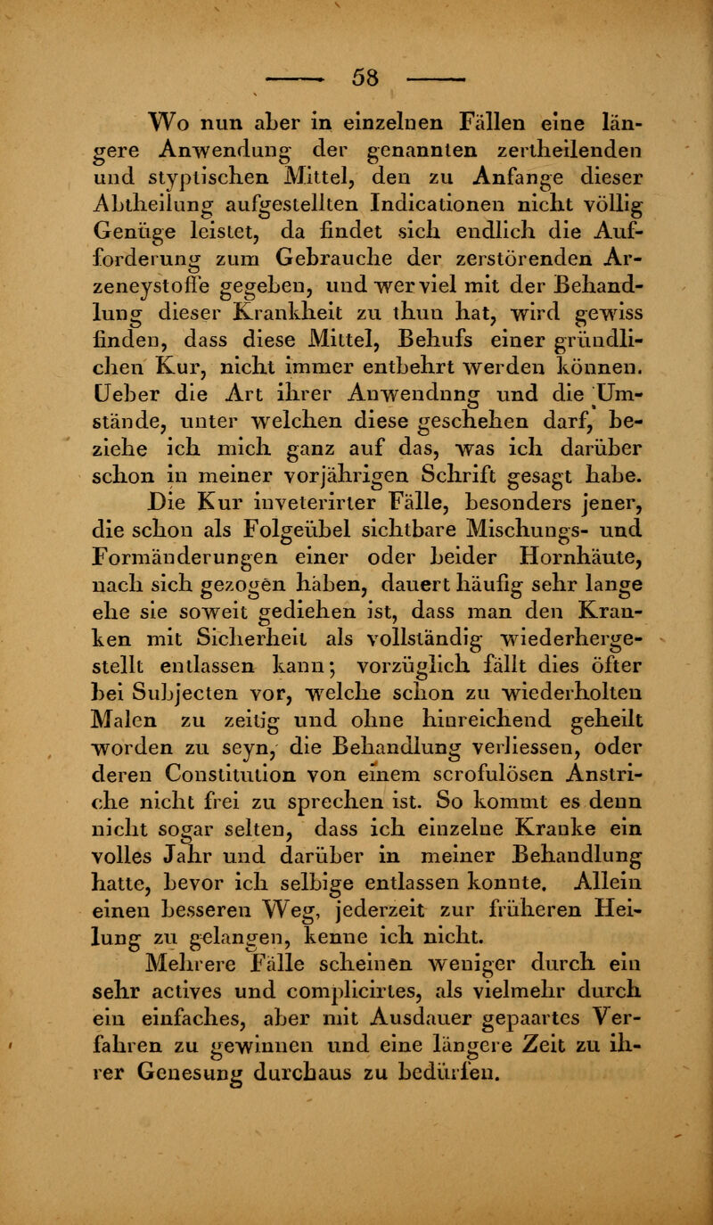 Wo nun aber in einzelnen Fällen eine län- gere Anwendung der genannten zerlheilenden und styplischen Mittel, den zu Anfange dieser ALtlieilung aufgestellten Indicationen nicht völlig Genüge leistet, da findet sich endlich die Auf- forderung zum Gebrauche der zerstörenden Ar- zeneystofTe gegeben, und wer viel mit der Behand- lung dieser Krankheit zu thun hat, wird gewiss finden, dass diese Mittel, Behufs einer gründli- chen Kur, nicht immer entbehrt werden können. Ueber die Art ihrer Anwendung und die TFm- stände, unter wreichen diese geschehen darf, be- ziehe ich mich ganz auf das, was ich darüber schon in meiner vorjährigen Schrift gesagt habe. Die Kur inveterirter Fälle, besonders jener, die schon als Folgeübel sichtbare Mischlings- und Formänderungen einer oder beider Hornhäute, nach sich gezogen haben, dauert häufig sehr lange ehe sie soweit gediehen ist, dass man den Kran- ken mit Sicherheit als vollständig wiederherge- stellt entlassen kann; vorzüglich fällt dies öfter bei Subjecten vor, welche schon zu wiederholten Malen zu zeitig und ohne hinreichend geheilt worden zu seyn, die Behandlung verhessen, oder deren Constitution von einem scrofulösen Anstri- che nicht frei zu sprechen ist. So kommt es denn nicht sogar selten, dass ich einzelne Kranke ein volles Jahr und darüber in meiner Behandlung hatte, bevor ich selbige entlassen konnte. Allein einen besseren Weg, jederzeit zur früheren Hei- lung zu gelangen, kenne ich nicht. Mehrere Fälle scheinen weniger durch ein sehr actives und complicirtes, als vielmehr durch ein einfaches, aber mit Ausdauer gepaartes Ver- fahren zu gewinnen und eine längere Zeit zu ih- rer Genesung durchaus zu bedürfen.
