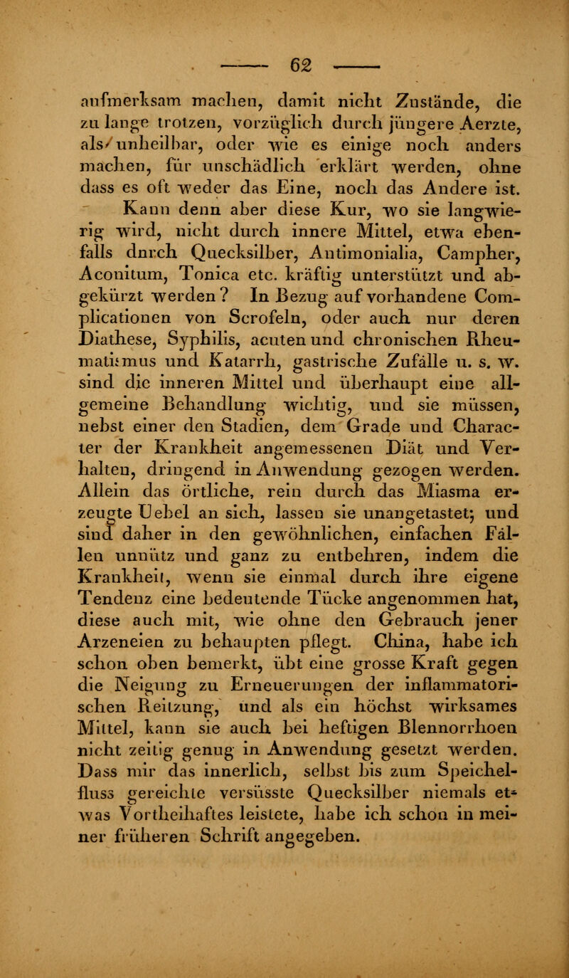aufmerksam machen, damit nicht Zustände, die zu lange trotzen, vorzüglich durch jüngere Aerzte, als/unheilbar, oder wie es einige noch anders machen, für unschädlich erklärt werden, ohne dass es oft weder das Eine, noch das Andere ist. Kann denn aber diese Kur, wo sie langwie- rig wird, nicht durch innere Mittel, etwa eben- falls durch Quecksilber, Autimonialia, Campher, Aconitum, Tonica etc. kräftig unterstützt und ab- gekürzt werden? In Bezug auf vorhandene Com- plicationen von Scrofeln, oder auch nur deren Diathese, Syphilis, acuten und chronischen Rheu- matismus und Katarrh, gastrische Zufälle u. s. w. sind die inneren Mittel und überhaupt eine all- gemeine Behandlung wichtig, und sie müssen, nebst einer den Stadien, dem Grade und Charac- ter der Krankheit angemessenen Diät und Ver- halten, dringend in Anwendung gezogen werden. Allein das örtliche, rein durch das Miasma er- zeugte Uebel an sich, lassen sie unangetastet; und sind daher in den gewöhnlichen, einfachen Fäl- len unnütz und ganz zu entbehren, indem die Krankheil, wenn sie einmal durch ihre eigene Tendenz eine bedeutende Tücke angenommen hat, diese auch mit, wie ohne den Gebrauch jener Arzeneien zu behaupten pflegt. China, habe ich schon oben bemerkt, übt eine grosse Kraft gegen die Neigung zu Erneuerungen der inflammatori- schen Reitzung, und als ein höchst wirksames Mittel, kann sie auch bei heftigen Blennorrhoen nicht zeitig genug in Anwendung gesetzt werden. Dass mir das innerlich, selbst bis zum Speichel- fluss gereichte versüsste Quecksilber niemals et- was Vortheihaftes leistete, habe ich schon in mei- ner früheren Schrift angegeben.