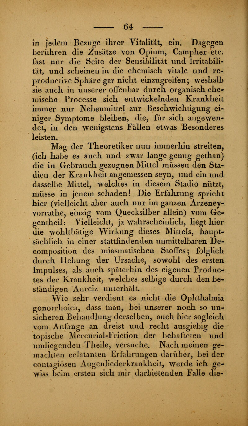 in jedem Beznge ihrer Vitalität, ein. Dagegen berühren die Zusätze von Opium, Campher etc. fast nur die Seite der Sensibilität und Irritabili- tät, und scheinen in die chemisch vitale und re- productive Sphäre gar nicht einzugreifen; weshalb sie auch in unserer offenbar durch organisch che- mische Processe sich entwickelnden Krankheit immer nur Nebenmittel zur Beschwichtigung ei- niger Symptome bleiben, die, für sich angewen- det, in den wenigstens Fällen etwas Besonderes leisten. Mag der Theoretiker nun immerhin streiten, (ich habe es auch und zwar lange genug gethan) die in Gebrauch gezognen Mittel müssen den Sta- dien der Krankheit angemessen seyn, und ein und dasselbe Mittel, welches in diesem Stadio nützt, müsse in jenem schaden! Die Erfahrung spricht hier (vielleicht aber auch nur im ganzen Arzeney- vorrathe, einzig vom Quecksilber allein) vom Ge- gentheil: Vielleicht, ja wahrscheinlich, liegt hier die wohlthätige Wirkung dieses Mittels, haupt- sächlich in einer stattfindenden unmittelbaren De- composiüon des miasmatischen Stoffes; folglich durch Hebung der Ursache, sowohl des ersten Impulses, als auch späterhin des eigenen Produc- tes der Krankheit, welches selbige durch den be- ständigen Anreiz unterhält. Wie sehr verdient es nicht die Ophthalmia gonorrhoica, dass man, hei unserer noch so un- sicheren Behandlung derselben, auch hier sogleich vom Anfange an dreist und recht ausgiebig die topische Mercurial-Friction der behafteten und umliegenden Theile, versuche. Nach meinen ge- machten eclatanten Erfahrungen darüber, bei der conta^iösen Augenliederkrankheit, werde ich ge- wiss beim ersten sich mir darbietenden Falle die-