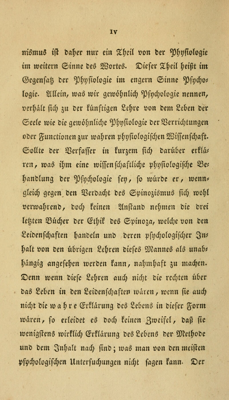 m&miS iff bafjer nur tin Sfjetf *>on ber spfjtjftologie im mitem ©inne ties 2Borte3. Siefer %l)t\{ fjeigt tm ©egenfag ber ^f^fiologie tm engern ©inne ^Jfycfyo* logic Slttctn, roaS wtr gewofmlicf; spfyc^ologie nennen, serfjdft fief; 511 ber ftmftigen 2ef?re son bem Seben ber ©ee(e roie bte gercofmlicfye ^J%fioIogie berSSerrtcfytungen cber gatnetionen jur rcafjren pjjyjtologifcfjen SEiffenfcfyaft. ©ottte ber SSerfaffer irt fur^em fid? baru&er erfld* ren, roa£ tym dm »tffenf(f;aftKc^c $n;ftologtfd?e 23e* Ijanblung ber ^fjd&ologic fet>, fo rcurbe er, mnn* gfeidfj gegen^ ben §3erbad?t be3 ©pinc§temu$ fid; voofyt sentm^renb, bod) fetnen ^iiflanb nefjmen bte brei tegten Stiver ber (Stfyit be3 ©pinoja, wefdje tton bert Seibenfcfyaften l?anbefn unb beren pfyd&ologtfd&er 3n* {ja(t tton Den u6rigen Sefjren biefeS SKanneS aU unaU f)dngig angefeljen roerben fann, nafnnfwft ju macfyen. £)enn mnn bt'efe 2ef?ren audi? nidjt bte red)ten u6er ba6 Seben in ben Seibenfc^aften wdren, roenn fie and? nicfyt bte >t> a ^ r e ©rHdrung be3 Seben^ in biefer gorm rodren, fo erletbet e3 bodj fetnen Qmiftl, ba$ fie roentgens wixtlii) G?rFfdrung be3 £e6en3 ber SMfjobe unb Urn gnfrnft narf) finb; roa$ man son ben meijten pft>d;ofogifd)en Unterfudfjungen md;t fagen ftwn. £>er