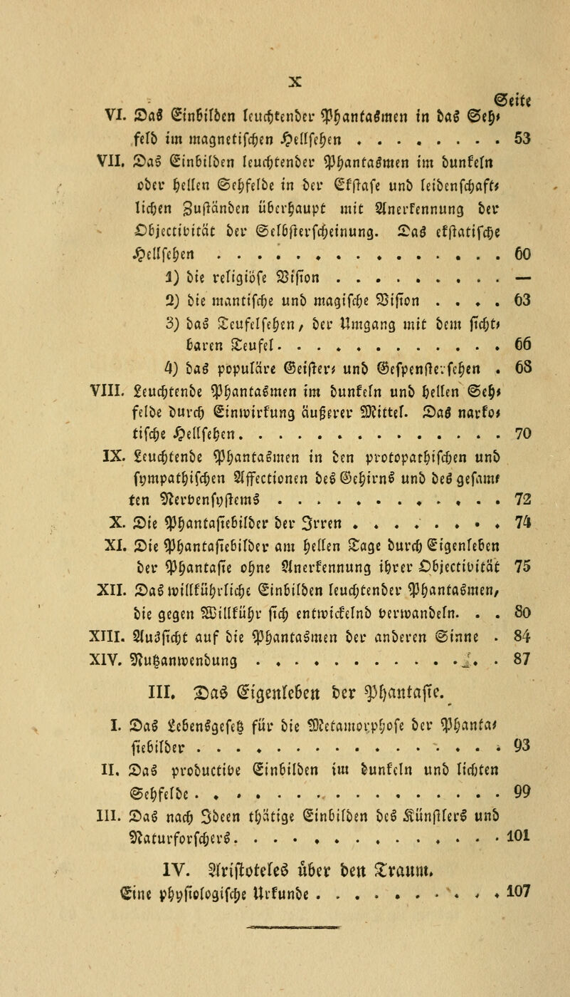 <5tiU VI. £a$ Sinfcttben Icucfctenbcr <Pf>anfagmen in tag @efa felt) tin magnettfcfan #ellfefan 53 VII. £a$ Sin&tlben leucfaenbei' tyfyantaSmtn tm bunfettt ober fallen ©e^felbe in t>er Sfffrtfe unb fetbenfc^aff* licfan guflanben ii&crfatupt mtt Sfnerfennung bet* £)6jectttmcit ber ©el&ftevfcfatnung. £a3 efftatifc&e Jpellfefan 60 1) btc retigibfe 951(ton — 2) bie mantifcfa unb nx^x^z 2Sijton .... 63 3) ba§ £eufelfefan/ bet Umgang mtt bent ftc&fr fcaren SCeufcl- 66 4) bag populcire ©etfkn unb ©efpentfevfcfan . 68 VIII. 2eucfaenbe SP^anfaSmen tm bunfeln unb fallen @efa felbe Surd) Stnwtrfung aujjerer SKtftef. Sag narfo* tifcfa #ellfefart 70 IX. geucfaenbe tyfyantatmtn in ben protopatfafcfan unb fgmpatfafcfan Slffecttonen be$ ©efarnS unb be$ gefamf fen 9?erDenft;fkm$ ....»..«.,.. 72 X. 2>ie $f)antajte&tlber ber Srren *....••♦ 74 XI. JDfe $l)antafte6tlber am fallen £agc burn; Qt'igenrefan ber 93f?anta|te o^ne Sinerfennung ifaer £>6jectit>ttat 75 XII. SaS wiiltufattcfa <£tn&ilben leucfaenber $&anfagmen, bie gegen SDillfiifa jt$ entrcidrelnb feertranbefn. . . 80 XIII. 2(u3jtcfa auf bte ^J^antalmen ber anberen @tnne . 84 XIV. 9Zu£amoenbung 2. .. 87 III, 2>a6 ^igenlcSert ber g3£>antajTe. I. JDal 2e&en$gefe& fur bie Sttefamorpfafe ber $l;anfa' fte6irber 93 II, 2>a£ probuctioe Qnn&tlben tin bunfeln unb listen @efaelbe 99 III. ®a$ nac& Sbeen tfccitige S'in&tlben be$ .SunfHerS unb SKaturforfcfar* 101 IV. Slriftotefe^ ufar bctt Zxam\> £inc pfa;jtclogifcfa Urfunbe . , ♦ 107