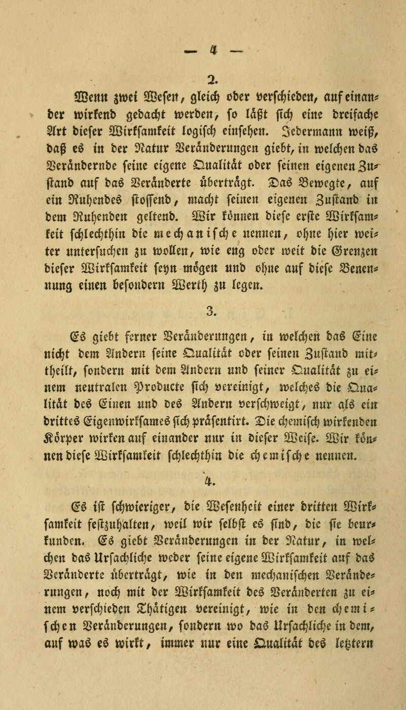 2. SBctttt jwei 2Befen, gleicfj ober tterfcfyteben, aufewan* ber wirfenb gcbac^t toerben, fo Idgt jtcfy cine brcifadje %xt bicfer SOBtrffamfeit logtfcfy etnfefjen. Sebermamt toetg, bag e$ in bcr Sftatur $erdnberungen gxebt, in toeldjen ba$ SSerdnbernbe fetne etgene Dualttdt ober feuten etgenenSu^ flanb auf bag $erdnberte ubcrtrdgt. Da6 25eroegte, auf cm ^ufyenbed fioffenb, mafyt fetnen cigenen Sujlanb iit bcm Dfuljenben geltenb. 9Sir fonnen btefe ertfe SBtrffam* fett fcfylecfytljtn bte mecfyanifefye uemten, oljue fyier mi* ter mtterfttcfyen $u woften, ane eng ober wett bte d5ren$en btefer 2Btrffamfett fetjn megen wtb cljne auf btefe 23enen* nuns ciuen fcefoubern Verify $tt legem 3. (£S gte&t fcrner SSerdubeningen, tit iDelcfyen ba§ Gmte ntc^t bcm Unbent fetne £iualitat ober fettteit Suftanb miu tfyiltf fottbent mit bcm Sfnbern itnb fetner Qualitat gu cu item neutrafen 93rcbucte ftc£? aemm'gt, weldjeS bte Dua* lifdt be$ dimn mtb DeS Unbent aerfdjnoetgt, nur aJS cttt britte^ (£igentotrffame6 jtd) prdfenftrt. Die cfyemifdj imrfcnben $6rper voirfett auf cittanber ttur in btefer SQBctfe. Sir fon* nen btefe SQBtrffamfett fcfjledjtljim bie cfjemifdfje ttemtett, <B if! fc^micrtger/ bte SBefenljeif cuter brtffen %&itf* famfett fefoufjaften, mil wit fel&jl e$ (tub, bte ffe fceur* funben. (£$ gtebt SSerdubcruttgen in ber yiatut, in mU cfyen ba$ UrfacMicfye weber fetne etgene SBtrffamf eit auf ba$ SSerduberte u&crtrdgt, toic in ben titedjatnfdjen SScrdnbe* ruugen, nocfy mit ber SfBitffamfett be3 gkrduberfen su et* nem tterfefyteben ZfyatiQm fcereuttgt,-*»te in ben cfyemi* fcfyen SScrdnberunscn, fonbern wo ba$ Urfacfyftcfye in bem, auf *»a$ t$ wixit, tmuter ttur cine &ualitdt be$ (extern