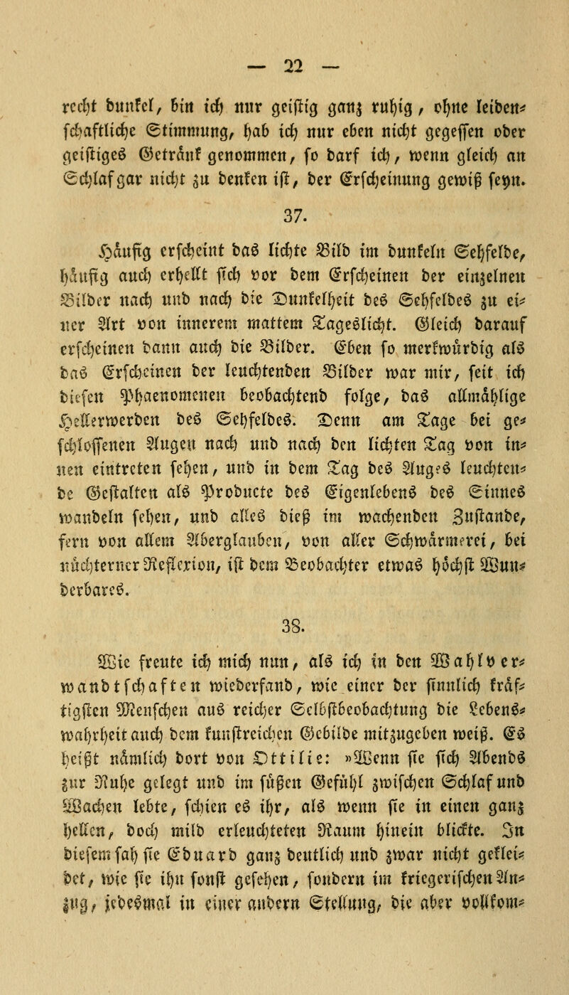 xcdjt bunfet, But tdj nur getfltg gan$ rufytg, cljne letben* fc^aftlic^c (ssttmmung, t)a6 id) nur e6en ntctjt gegeffen ober getfttgeS ©etrdnf genommcn, fo barf ic^, toenn gfetd) an (£d)laf gar ntd)t su benfen ift, ber (£rfd)etnung gennj? fep. 37. £duftg crfdjeint ba$ Itdjte 25tlb tm bunfetn ©efjferbe, fydttftg and) erfyellt fccf> Dor bem Grrfcfyetnen ber emjelnett S5tlber uad) unb nadj bfe DunMfyett be£ SefyfefbeS $u et* iter $rt Don tnncrem mattem £age$itcfyt. ($Heid) barauf erfdjemen bamt and) bit $i(ber. @6en fo merftDurbig al$ l>a$ @rfd}.ctnett ber leucfytenben 23ttber n>ar mtr, fett id) biefcit ^^aenomencu fceofcacfytenb fofge, ba$ atfmd&ttge jpetterwerben be£ ©efyfelbeS. £)enn am £age 6ei ge* fcfyloffeitett 2fugeu nad) unb nad) ben listen Slag t>ott in* uett eintreten fefyen, wnb in btm £*ag beS §htg?$ leucfyteu* be ($ejlalten al$ ^3robitcte be$ (£igen(eben$ beg (^inneS *DanbeIn fel)en / unb aftcS bteg tm rcacfyenbeu S^^anbe, fern Don atfem 2l6erglau&cn, Don aKer ©djwdrmerei, 6ei ttuditerncr^eflerton, ijlbcni 33eo&ad)ter etrcaS I)od)(l 28uu* berbarcS. 38. 2£tc freute ify mic^ nun, al$ tdj in ten SSafjlDer* rcanbtfdjaften nueberfanb, une .enter ber fcmtltdj frdfc tigftcn 9Dienfd)en au$ reidjer ©d6(t6eo&adjtuna, bte £e6en3* tt>afytf)ett and) bem funftreidjen @c6t'ibc mitiUQcbtn roeig. (&$ l)eipt ndmlid) bort Don Otttlie: »20enn ftc ftd) 2H>enb$ $ur Dfufyc gelegi unb tm fugeit @eful)I jroifcfyeit ©djlaf unb £Bad)eu le&re, fdnen eS tfyr, alS tt>enn fie in etnett gan$ fyelien, bod) mtlb erleudjteten Sftaunt fytneht Mtcfte. 3n btefem fal) pe @buarb gang betttltd) unb $u>ar nifyt geHei* bet, n>tc pe t^n fonft gefefyen, fonbern im friegerifdjen 2In* |tt0/ jicbe^mal in ewer aubern ©telftrog, bte akv DoWfom*