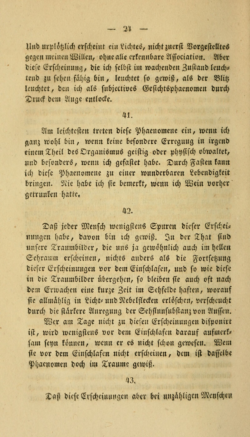 llnb uvpfofclid) erfdjeint tin Vtd)te6, mdjt$ttetft 3Sorgcjlettte^ gegeit meiimt SOBtU'cn, ofyne alie erfennbare Sfffociation. Sfbcr fciefe (Srfdjeumng, bte tcfy fetbjt im roacfyenben 3«^nb lend)* tenb $u fefyeu fafyig but/ leucfytet fo gewig, ate bcr 25ti£ leucfytct, ben id) al6 fubjectitteS ©eftcfytSpfyaenomen bnrd) £r«cf bem Sfage entfocfe. 41. Sim Ieid)tcflen tretett btefc spijaeuomene tin, www id) fldit$ rcoljl bin, toenn feine befonbere (£rregung iw irgenb einem Zfytil be3 £)rgam$mu3 getftig ober pl)9fifd) obwaltet, *mb befonberS, menu ic^ gefaflet fyabc. £)urcfy $afien fanrt id) bicfe ^aenomeue $u einer nmnberbaren Sebenbigfeit briugen. 9£ie l)abe id) (Te bemerft, www id) 2Bem ttorfyer getrmtfat fyatte, 42. £ag jeber 50?enfd? tt>ettigfte«6 <^puren biefer Grrfdjek itmtgen ^abe, bewon bin ic^ genug. 3« ber £fyat ftnt> unfere £raumbilbcr, bte un£ ja gemoljnHd) and) implicit (Seljramn erfdjeinen, wid)t§ auberS a(S bte gortfe^nng biefer (srfdjetmntgeit fcor bem (Einfdjfafen, unb fo tt>ie bicfe in t)it £raumbilber nbergefyen, fo bleiben fie and) oft wad) bem (£nt>ad)en eine fttrse 3?it im ©efyfelbe fyaften, roorauf fte attmdl)fig in Stcfyt* nnb 9?ebelfkcfen crl^fcfccn, £erfd)cnd)t burd) bte ftarfcre 2htregung ber @e[)ftnnfubjIan^on Slnffett. 2Ber am £age ntdjt $u biefen @rfd)einmtgen btfponirt iff, nnrb wemgjteuS »or bem (£infd)Iafen barauf aufmerf* fam fe^n fonnen, wemt er e$ nidjt fd)on gewefen. SBem fie ttor bem (sinfcfylafeit wid)t erfdjeiuen, bem iff baffelbe $[;acnomett bod) im £raume gcn>ig. £flf bicfe (grfefeeimtngen abu M xm^ti^m 50icnfdjett