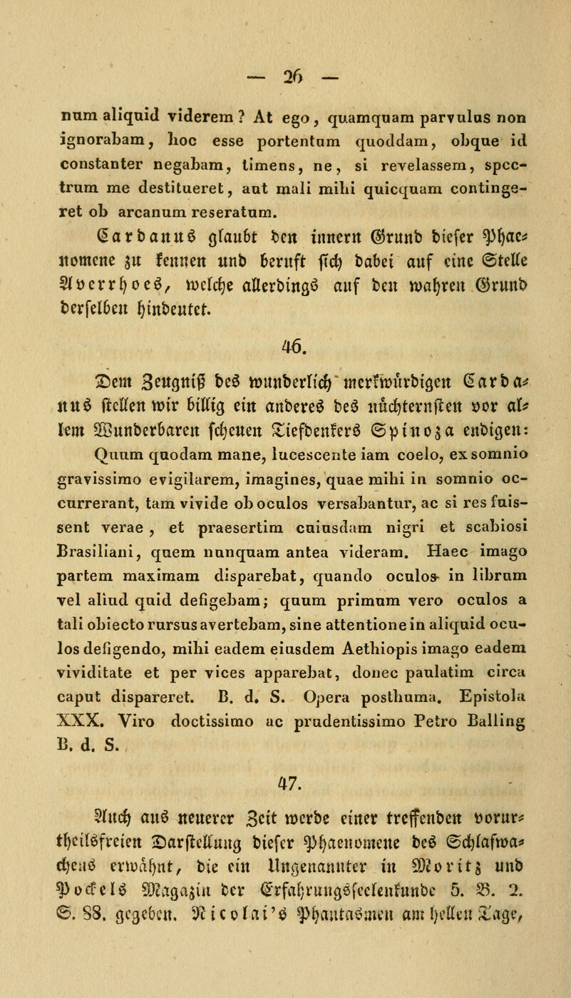 num aliquid viderem ? At ego, quamqnam parvulas non ignorabam, hoc esse portentam quoddam, obque id constanter negabam, timens, ne, si revelassem, spec- trum me destitueret, aut mali milii quicquam continge- ret ob arcanum reseratum. (SarbaituS tfauht beit foment @rimb btefer tyfyac* itomcne $u fennen unb fcentft |Tcfy babet auf cine ©tetfe 5(S)errfyoe$, rocldje aflerbingS auf ben toatytn @nmb berfel6eu Ijmbeutet. ©em 3etf$ttt$ be$ tomtberttcfy merfhntrbigeu @arba* ttn$ fMenttur fcttttg em anbereS be$ uudjternflett *>or al* lent SDBunbcrSarcit fcfyeueu £tefbenfer£ @puto$a enbigen: Quum quodam mane, lucescente iam coelo, exsomnio gravissimo evigilarem, imagines, quae mihi in somnio oc- currerant, tarn vivide oboculos versabantur, ac si resfuis- sent verae , et praesertim cuiusdam nigri et scabiosi Brasiliani, quern nunquam antea videram. Haec imago partem maximam disparebat, quando oculos- in librnm vel aliud quid defigebam; quum primum vero oculos a tali obiecto rursus avertebam, sine attentione in aliquid ocu- los defigendo, mibi eadem eiusdem Aetbiopis imago eadem vividitate et per vices apparebat, donee paulatim circa caput dispareret. B. d. S. Opera postbuma. Epistolu XXX. Viro doctissimo ac prudentissimo Petro Balling B. d. S. 47. 2(ucfy an$ iteuercr 3ctt werbe etiter treffenbett ttorur* tljctlSfretett jDarflcttmtg biefer $>fyaenomene be$ (scfylafwa* dfjeuS evyoafytftf bie em ilngenamtfer in $)lov it $ unb spotfelS 9l^A|iit bcr ^Tfa^migsfecfenfunbc 5. 25. 2. ©. S8. gegebett, ^icofat'g ftyaiitctfnifcti am J)ette« £age,