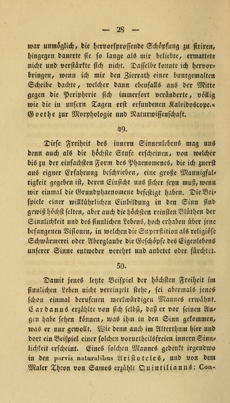 wax uttmJglid)/ bte fyerttorfproffenbe Csdjopfmtg $u fmrctt, fytngegen bcwcrte jTe fo lange aU mix bcltebre, ermattete ntcfyt Uttb Dcrfldrftc ftd^ ntd)t. £>affel6e fomtte id) fyxvcx* brtngen, roemt id) mtr ben Sierratfy einer buntgemalten ©cfyetbe bacfyte, rcelcfyer banrt ebenfalB au3 ber SD?tttc gegen btc spertpfjerte jtcfy tmmerfort tterdnberte, ttotftg tt)te bic m nnfern £agen erjt erfunbenen $a(eibo6cope.« (SJoerlje gur 5D?orpI)ologie unb SEaturrotfienfcfyafr. 49. jDtefe gretfyetr be£ innern <5tmtenIc&cnS mag ttttji bentt auc^ al$ btc Ijidjfie ©tufc erfdjetnen, »on welder MS $u ber einfacfyffcen %oxm be6 ^fyaenomeneS, btc tc^ gtterft mi$ etgner @rfaf)rung befdjviebeu, etne groge 932anntgfak ttgfett gegeben t(i, beren (gtnpcfet unS ftcfyer fesptt mug, wenn ttur einmat btc ©runbpfyaenonteue befejttgt ^a6cn. £>ie$3et> fpiefe einer wiUfhfylifym dinbitbymQ in ten (£inn ftnb gcwjtfl I)od)ftfcIten, aber and? bte ()od)fkn reinflen S3(wt()cn bev ©imiltcfyfett xtnb &e$ ffmtlidjen 2eben(3, fyod) erfyaben ttber jenc befangenen SStjTonen, in roelcfren bte ©uperfittton al§ reltgtofc (5d)tt>&rmcrei ober 2lberg[aube bte©efd)6pfe be£ (£igenleben3 unferer ©tnne entweber Dcrel>rt unb anbctet ober fitrdjtci. 50. •Damtt jeneS leljtc SSeifpiel ber ^odjpett gretfyett im (TttnUdjen £eben ntd)t t>evctn$clt ftefye, fet abermalS jcneS fd)on einmal berufcuen merfrmtrbigcn Cannes erh>df)nf. @arbanu3 ergdfyftc son fid) felbjl, bag cr t>or fetnen 2In* gen l)abc fcfyen finntttj wa$ ityn in ben (Sinn gefommen, wa$ er mir gewotft. Sffite bettn and) im Sdtertfymn Ijter nnb bovt em 53eifptel einer folrfjen ttorurtfyetlSfreien innern ©inn* lidjfeit erfefyetnt. @tne£ foldjcn 9ttamtcS gebenft irgenbn)*) in ben parvis naturalibas 2{ rt flo te le 3, nnb Don bent Dealer £i)cott von ©amoS crjdljtt CtutntilianuS: Con-