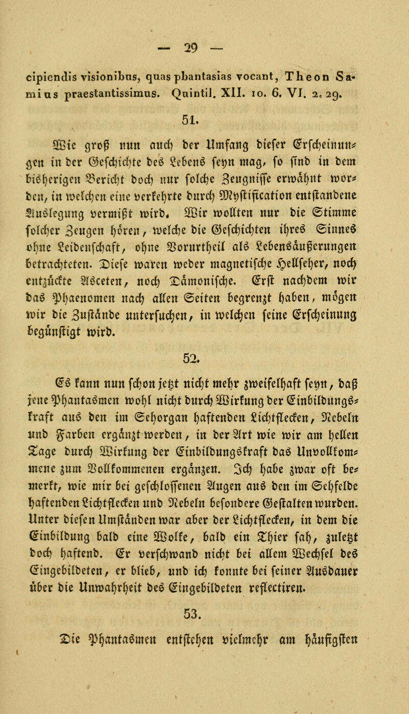 cipicndis visionibns, quas pbantasias vocant, The on Sa- mius praestantissimus. QnintiJ. XII. 10. 6, VI. 2,29. 51. Sffite grog nnn and) ber Umfang bxefer Grrfdjetttmt* gttt in ber ©efdjidjre be$ 2ebcn$ fe^n mag, fo ftnb in bent HSfyertgen 3?ertd)t bod) nnr folcfee 3engntfie ewodfynr roor* ben, in meWjeti cine Derfefyrie burdj SK^pfctftcatton entftanbene SinSfegnng ttermtgt nnrb, 2Bir ttotften nnr bie ©ttmme foldjer Sengcn f)6ren, n>eld)c bte @efrf)id)tcn tfyreS (Sinned ofyne Scibenfdjaft, ofjne Sornrtfyeil aB £eben$dngernngen betradjteten. £)iefe roaren iocber magnetifdje £etffef)er, nod) cutaucFte Sweeten, nod) £dmontfd)e. @r(t nad)bcm tt>ir bag spfyaenomen naefy atfen ©etten begren$t tyaUn, mogett »tr bte 3njMnbe nnterfndjen, in welcfyen feine @rfcfyeimmg begnnfltgt wirt*. 52. @6 fann nnn fdjon je£r nid)t mebr aroeifefljafr fe^tt, bag jene 9)ljantagmett loofyl nidjtbnrdj-iiBirfnngber^inbilbnngS* fraft an3 ben tm (Seljorgan fyaftenben Sidjtflecfen, SJtebeln nnb garben ergdn^t werben, in ber SIrt n>ie nnr am fyetfen £age bnrd) SBtrfnng ber @inbilbnng6fraft ba$ ttoollfom* utene $nm SSotffommenen ergdn$en. 3d) fyabe $war oft be* nterft, note mtr 6ei gefcfeloffenen 2fngen au$ ben im ©efyfelbe fjaftenbenStcfytfledennnb 3^e6e(n befonbere©eftalten*onrben. Unter btefenUmjrdnbentoar aber ber £td)ifKeden, in bzm bte <£tnbttbnng 6alb etne SBoIfe, halt etn £(jter faf), $nle§t bod) fyaftenb. @r tterfcfyroanb nid)t bet aUzm 2Bed)feI be6 Cnngebilbeten, er Mteb, nnb id) fomtte bei fetner 2ln$baner itber bte Umoafyrfyett be$ (tnngebilbeten reflectiren. 53. £ie spfjanta&nen entftcfjen *nefmcl)r am Ijdnftgflen