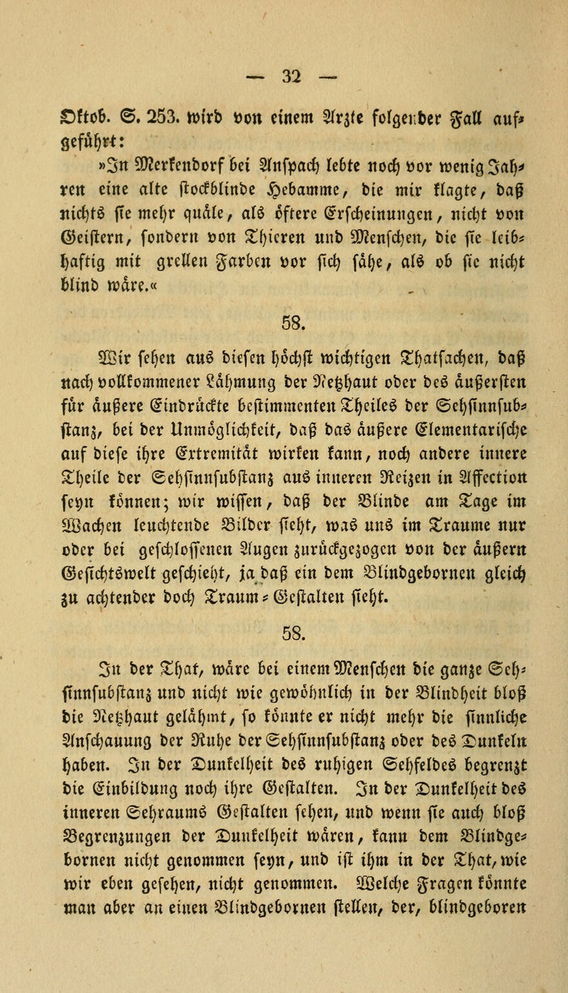 £)ftob. 6. 253. ttrirb fcon etnem 2Ir$(e forgenber gatt auf* gefiftjrt: »3n 2Q?erfenborf bet 2(nfyacfy le&te nod) ttor rcenigSaf^ ten etne alte ftocfbltnbe £ebamme, bte mtr flagtc, ba$ md)t$ fie mefyr qudle, ate oftere @rfrf)etnungcn, ntcfyt tton @etftern, fonbern Don £()teren unb SOfonfcfyen, bte jTe Iei6* Zaftig mit grelleu garben *>or fict> fdfye, al$ ob ft'c nicfyt blrnb rodre.« 58. SDBir fefyen an$ btefen ^6d)jl nncfyttgen £l)atfad)en, ba$ ttacfy fcottfommener Sdfjmung ber SHefcljaut ober beS dugerften fur dugere Gnnbrucfte befttmmenten £fyetfeS ber ©efyffnnfub* ftany bet ber Unmogfidjfeir, ba$ ba$ dufjiere @Iementarifci)e auf btefe tfyre (Srtremtt&t toixtm fann, nocfy anbere inuere £l)etlc ber ©ebjinnfubfitanj au$ tnnercn D^et^en in Affection fet)tt fonnen; rctr n>tflfen, t>a$ ber 35itnbe am £age im W&adjtn leucfytenbe SMber fiefyt, n>a$ un£ tm £raume nnr ober bet gefcfyfoffenen Sfugen $urucfrje$ogcn tton ber dugem (SkjIcfytSroelt gefcfytent, ja bag etn bem Sltnbgebornen gteicfy Su acfytenber bocfy £raum*©ejlalten jtefyr. 58. Sn ber £lj at, nxtre bet etnem 9)tenfcfy en bte gan^e Scfy* fmnfubftanj unb ntcfyi nne gen>6fmltd) in ber 25Iinbfjett blo£ bte Die^aut geldfymt, fo fouitfe er ntcfyt mefyr bte jTnnttcfye 2(nfd)auuna, ber D^ttfye ber ©e^jTnnfub(Iana ober beSDunfeltt fyabtn. Sn ber Sunfelfyett be$ rufyigen <5efyfelbe$ begren$t tie Qnnbtlbung nocfy ir;re ©eftalten. Sn ber DnnUltjzit be$ tnneren (sefyraumS ©eftalten fel)en, unb tt>enn fte and) 6Iog 33egren$ungen ber Smufelfyetr tt>dren, iann bzm 251tnbge* bornen nuijt geuommen fe$n, unb tft tfym in ber $njar,n>ie ttnr tUn gefefyen, ntcfyt genommen. SSMcfye gragen fonnte man aber an etuen 25{inbgebo*nen (Men, ber, bfinbgeboren