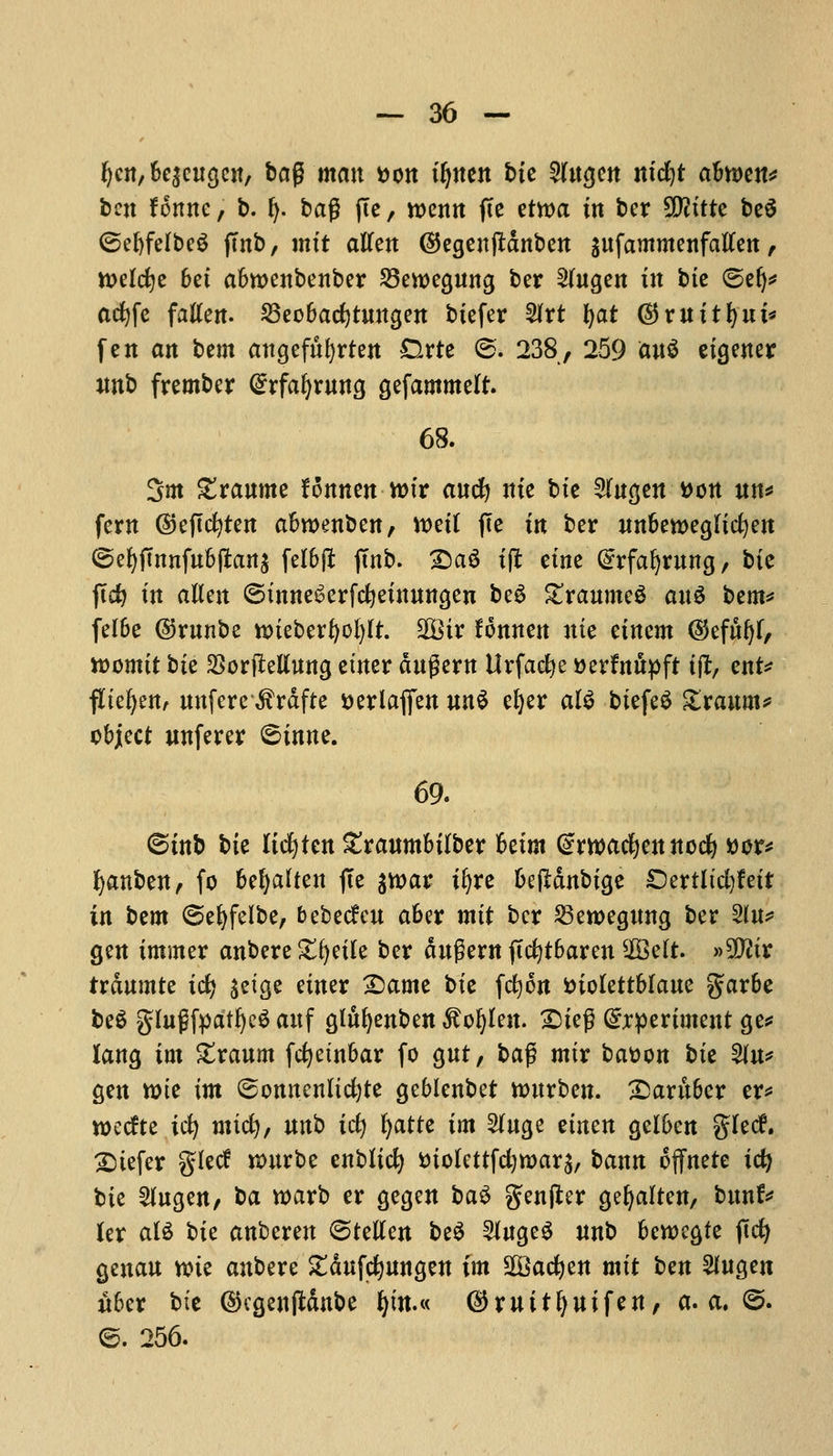 ^cn, 6e^cugcit/ bag man t>on tljnen bte 5lngen ntcfyt abmn* ben fonne, b. fy. bag (Te, roenn fte ttwa in bcr 50?xtte beS ©ebfelbeS (Tub, mtt alien ©egenftdnben gnfammenfallen, ttKlcfje bet abwenbenber 23ewegnng ber 2lngen in bte <5e(j* actjfc fatten. SBeobacfytnngen btefer %xi tyat ©mttfynt* fen an bem angefttfyrten Drte @. 238, 259 au$ etgener nnb frember @rfaljrnng gefammelr. 68. 3m granme fonnenmv and) nte bte 2lngen »on nn* fern ©eftcfyten abroenben, tt>etl fte tn ber nnbemeglicfyen ©efyjtnnfnbftans felbfit jtnb. T>a$ ifi etne @rfafyrnng, bte ftcfy in alien ©tnne^erfcfyetnnngen beS granmeS anS bem* fel6e ©rnnbe uneberfyofylt. 2Btr fonnen nte etnem ($efnf)l, tvomit bte SSorflettung etner dngern ttrfaclje aer&tfcpft tfl, ent* fltefyen, nttfere $rdfte tterlafien nn$ djer al$ btefeS £ranm* object wnferer 6inne. 69. ©tnb bte Itcfyten £ranmbtlber betm (swacfyennocfy ttor* fyanben, fo befallen jte stoar tfyre betfdnbtge £)ertltcl)fett in bzm (Sefyfelbe, bebecfen aber mtt bcr 23en>egnng ber 2ln* gen immer anbere £fyetle ber dngern jtcfytbaren 2Belt. »9tttr trdnmte id) ^etge etner Qamt bte fcfyon fciolettblane garbe be6 glngfpatfyeS anf glitfyenben $oI)len. SDieg experiment ge* lang tm £ranm fcfyetnbar fo gnt, bag mtr batton bte %n* gen mie tm (sonncnltcfyte geblenbet ttutrben. £)arttber er* wecfte tcfy mtcfy, nnb id) fyatte tm Singe tintn gelben glecf. £)tefer glecf nntrbe enbltcfy iuolettfdjroars, bann offnete id) bie 2lngen, ba warb er gegen ba$ gender gefyalten, bunf* ler ate bte anberen @tellen be$ Singed nnb bewegfe ftcfy genan nne anbere £dnf#nngen fm SSacfyen mtt ^cn 2fngen uber bte ©cgenjMnbe fym.« ($mitfynifen, a. a. <&. ©. 256.