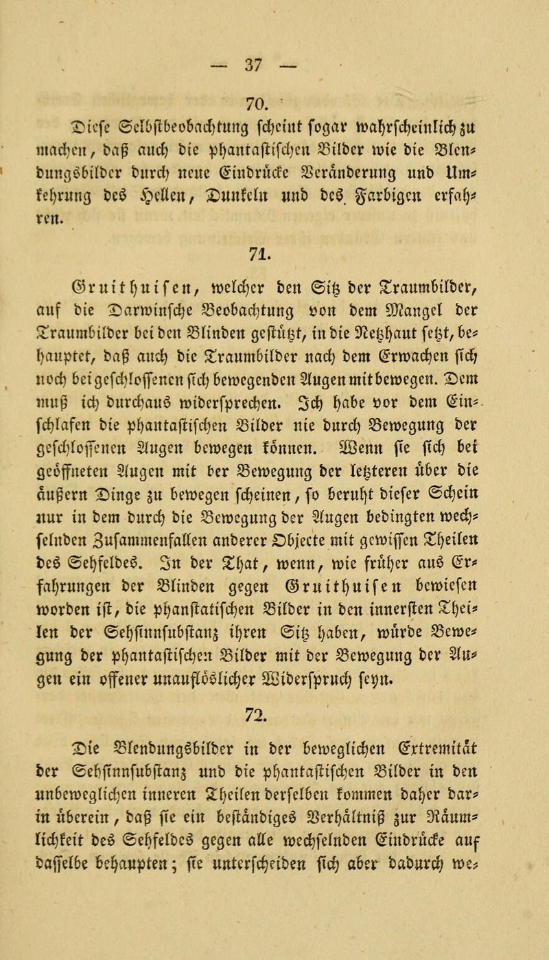 70. £tcfe ©cl&fibeo&adjtttttg fd&cfitt fogar n?a^rfd)cxttlt^ ^u madjcn, bag ancfy bie pfyanrajttfdjcn 23ilber toie bte 23lcn* bnncjo6iI£)cr tutrcfy itcue @inbrnde SScrdnbernng nnb \X\n* fr'efyrmtg bc$ £ellen, Swtfefa unb beg. garbigen erfafy* rem 71. ©rnitfynifen, wetter ben (^(^ ter ^traumbirber, anf bte £>arttunfd)e £Beobad}tnng tton bem Mangel ber £ranmbtlber bet ben 23linben gejutist, in bte Wz^ant fe£t,be* fyaupter, bag and) bte £ranmbilber nacfy bem @wacfyen (Tcfj nod) betgefdjIojlfencnfTcfybemegenben 2htgen mit bewegen. £)cm imtg td) bnrd)an3 roiberfpredjen. Set) fyabe *>or bem Gmt* fcfylafen bte pfyantafttfdjen 23ilber nte bnrd) SBewegnng ber gefc^fofenen Slngen beroegen fonnen. 2Benn fte jtdj 6ei geoffneten 2(ngen mit ber 25ett>egnng ber fe^teren Aber bte cutgern Dtnge ^n bettegen fcfyeinen, fo bernfyt btefer <&<fytin atnr in bem bnrdj bte Sewegnng ber Shtgen bebtngten wed)* felnben Snfammenfaften anberer £)bjecte mit gewifi'en Zfyeihn be£ @er>fclbe6. 3n ber £1)at, roenn, rote frufyer anS (£r* fafymngen ber 23linben gegen ©rnitfynifen benncfen worben ijt, bte pfyanffatifefyen 23ilber in ben innerflen £l)et* len ber @efjjtnnfubfran$ ifyren @i§ Ijaben, ronrbe 23eroe* gnng ber pljantajttfcfyen SBtlber mit ber SBeroegmtg ber 2(n* gen ein offener nnanfWltdjer 2Biberfprncfy fep. 72. £)ie SBIenbttttgSbilber in ber bettegttcfyen Grrtremttdt ber (Sebjtnnfnbjlanj nnb bte pfyantafHfcfyen SBilber in ben nn6en>eg(trf)en inneren &f)eifen berfelbcn fonimen bafyer bar? in nberetn, ba$ (Te tin befldnbigeS $erljd(tntg ^ur 9?dnm* lityteit beS ©ebfelbeS gegen atfe roecfyfelnben (£tnbrncfe auf bajfelbe Ufjauytzn, jte nnterfc^etben fid? aber baburc^ roe*