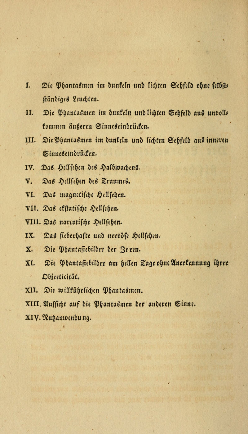 I. JDte tyfyant&tmtn im fcunfefn tmb lifytm ©e&fefb o$ne fel&jl* ficin&tgeS 2cud;fcn. II. 2)ie $&antagmen im bunfeln unMic&fen @e$felb au$ unt>olh fommcn augeren ©inneSetnbrucfcn. III. 2>htyt)anta§mtn im bunfrln unb ftc&fen ©e^fetb auSimrn-cn ©tnneScinbrucfen. IV. £>a$ £ettfe&c« be$ ^af6tt?ac^enf. V. 2>a$ £ellfe&en be$ £raume$. VI. Sal magnetise £<:ftfe§en. VII. £a$ efflatifcfce £cllfe^n. VIII. JDa3 narcottfc^e #etffc&en. IX. £a$ ffe6er^afcc unb ticrfcofe #ellfc§en. X. S)tc <P&anta|u6ifber ber 3i*wn. XI. £>ie 5)&antafu6ifber am ^elTen ^ageo^neSJncvfeitnung t&reu £)&jecttcirtif. XII. £te n>i(Ifu§rricOen <P§anta$men. XIII. Sfuffid^t auf bie $&anfa$mcn ber anba4en @tnne. XIV.9tu$arm>enbung.