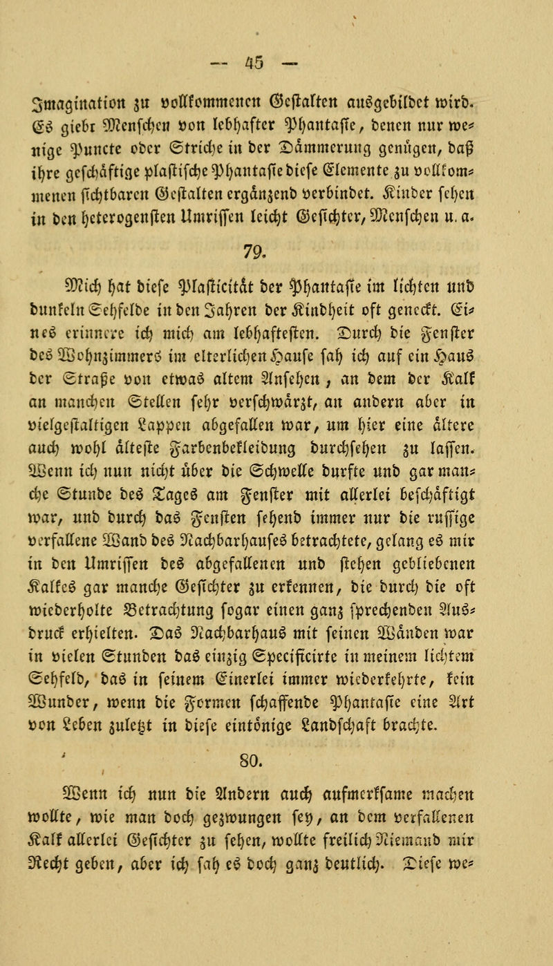 Smagtnattoit $u ttotffommeuen ®cfMren auSgebtfbct wtrb. d$ giebr $ienfcfycn fcon leb^aftcr ^Mjantaffe, bcnen nur we* ttigc ^uncte obcr ©trtcfye in ber £)dmmemng genugcn, l>a$ ifyre gefd)dfttge plafrtfdje^ljantafiebtefe (Slemente $u seldom* menen ftdjtbamt ©efialren ergdn^enb tterbtnbet. $iuber fefyen in ben fyeterogenjlen Umriflfen Iciest ©ejtcfytcr, 9}?cnfd)en u. a. 79. 5Dttdj fyat btefe tylafticit&t ber $3fyantajTe tm fidjfen unb bunfeht €el)felbe tit ben 3afyren ber $inbl)eit oft gene eft. @i* nc6 erinnere id? mtd) am Iebf^afteften. Surd) bte genfler bcSSScfyn^tmmertf tm eirerltd)en£aufe fal) tcfy auf ein§au$ bcr <2traf?e &oit etwaS altcm 2fnfel)cn, an bem ber ftalf an mandjeu <5t?ilen fefyr tterfefywdr^t, an aubew aber in vnelgejlalttgen happen abgefalten teat, urn Ijkx etne ditere and) wofyl dftefte garbenbeHetbung burefyfefyen $u faffen. HBcnn id) nun ntd)t uber bte ©c^meKe burfte unb gar man? dje @tunbe beg £age3 am genfter mtt atferlet befd)dfttgt war, unb burcfy ba$ genfien feljenb immer nnr bte rufftcjc tterfatfene SfBanb beS ^aefybarfyaufeS betrac^tete, gclang e$ mtr in t>m Umrtffen be$ abgefatfenen unb pe^ert gebltebenen 3?alfeg gar mancfye ©ejtcfyter $u erfennen, bte bnrd) bte oft wteberljolte 23etrad)tung fogar etnen gan$ fprecfyenbeu %\n& brucf erfytelten. Qa$ ^adjbarljauS mtt fetuen SQBdnben war tn wkn (Stnnben ba$ etit^tg (Spectftctrte tn metnem Itdjtem (Sefyfefb, ba$ in fetnem <£wxki tmmer wieberfefyrte, fem 25unber, wenn bte germen fcfyaffenbe spfyantafte etne 3lrt t>cn Ztitn $ule£t in btefe eintontge Sanbfdjaft bradjte. 80. 28enn id) nun bte Slnbern aucfy aufmcrffame ma$m wotfte, wte man bod) ge^wungen fet), an bem fcerfallenen &alf atferlci ©efidjter git fefyen, wotfte fretltct? Sffeuurab mix Dtec^t geben, aber id) fa^ e£ bod) ganj bewtlic^. £tefe we?