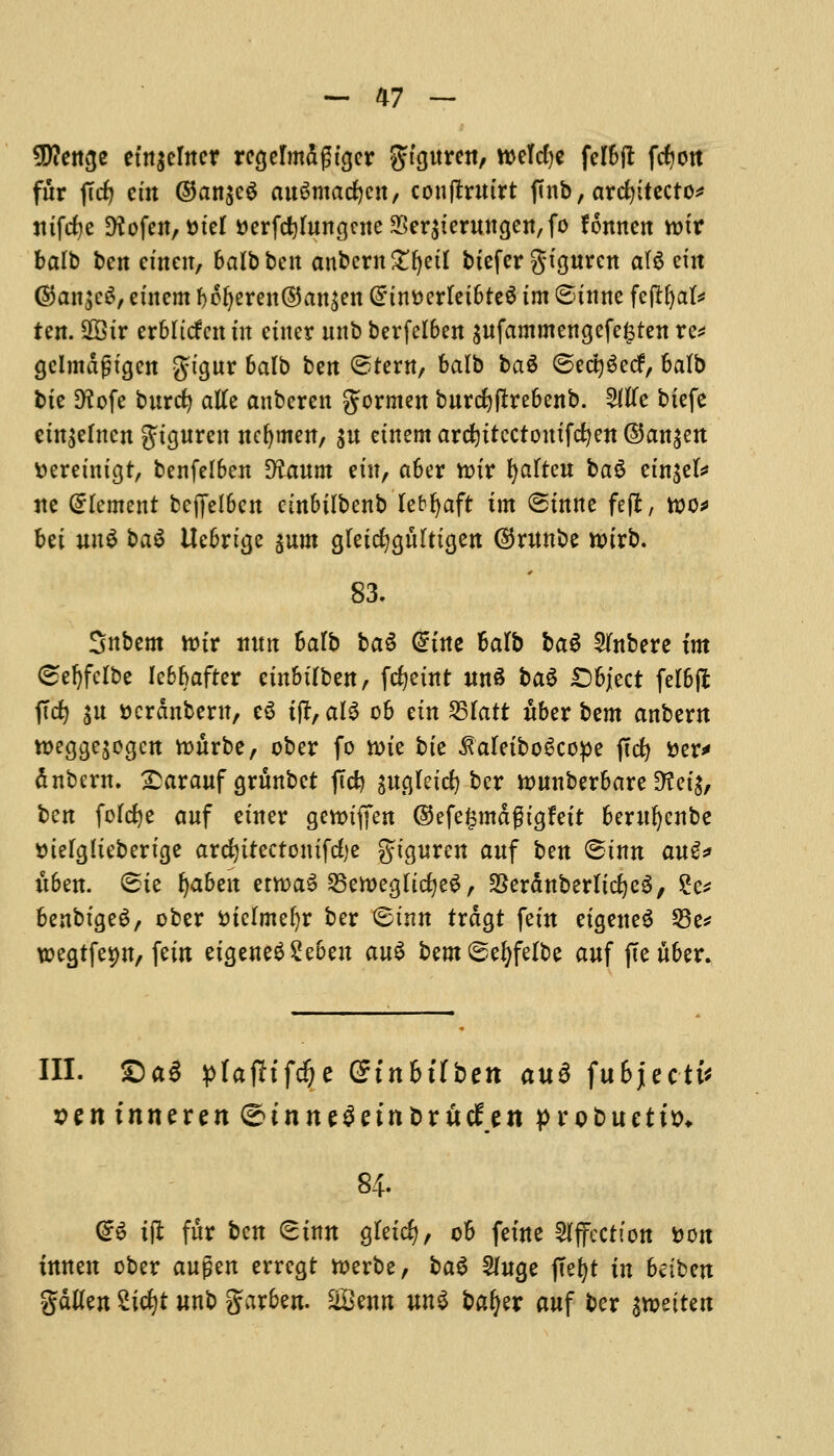 $?enge etn^crncr rcgelmdgtger SJtguren, welcfye felSft ftfjon fur ffcfj etn ©an$cg auSmacfycn, conjtrutrt finb, architected nifcijc fKofett, t>ter tterfd}fun<}cne33er$teruna,en,fo fonnen rotr balb ben emeu, balb ben anberngfyetl btefer gtgurcn a(6 em ®an$eS, etnem bofjeren©an£ett @tntterletbte6 tm ©tune fetffyat* ten. 9G3tr erbltcfcit tn enter unb berfelben jufammengefe^ten re* gelmdgtgen gftgtt* balb ben ©tern, balb ba$ @ect)$ecf, balb bie D?ofe burcfy alle anberen gormen burcfyftrebenb. Wc biefe cm$elucn Jtguren ncfjmen, $u etnem arcfyttcctomfcfyen ©an^m fceretntgt, benfelben D?aum etn, abcr tt>tr fatten ba§ em$el* ne Element bcj]el6en cinbtlbenb lebfyaft tm ©tnne feft, too* bet un^ ba$ Uebrtge put gletcfygulttgen ©ruube toirb. 83. Snbem ttnr nun balb ba$ dint balb bag 2(nbere tm ©efyfclbe le6bafter etnbtlben, fcfjetrtt unS ba$ Object felbft jTd) $u ttcrdnbern, eg tft, al$ ob etn S3Tatt ttber bem anbern toeggejocjen ttmrbe, ober fo vote bte ^aletboScope jtcfy tier* dnbern. £arauf grunbet ftcfy auglettf) ber nmnberbare Dtctg, ben folcfye auf etner gctonjen @efe£mdgtgfett berttfyenbe tuelglieberuje arcfyttectonifefye gtguren auf ben ©tnn au$* tt6en. ©te Ijaben enoaS SBeroeaJtdjeS , SSerdnberltcfyeS, 2e* benbtgeS, ober suelmefyr ber ©tun trdgt fern etgeneg 23e* wegtfetw, fein etgeneg £eben au$ bem^efyfelbe auf fteuber. III. £)a3 pfafh'fdfje Stnbtfben au3 fubjectt' sen tnneren <£»tnne$etnt>rucien probuettt)* 84. (£$ tflt fur ben ©tun gletd), ob feme Affection Don fatten ober aujjen errcgt toerbe, bag Wuqz ftefyt in beibett gdtfeu Sicfyt unb garben. &8eun un3 bafyer auf bcr imittn