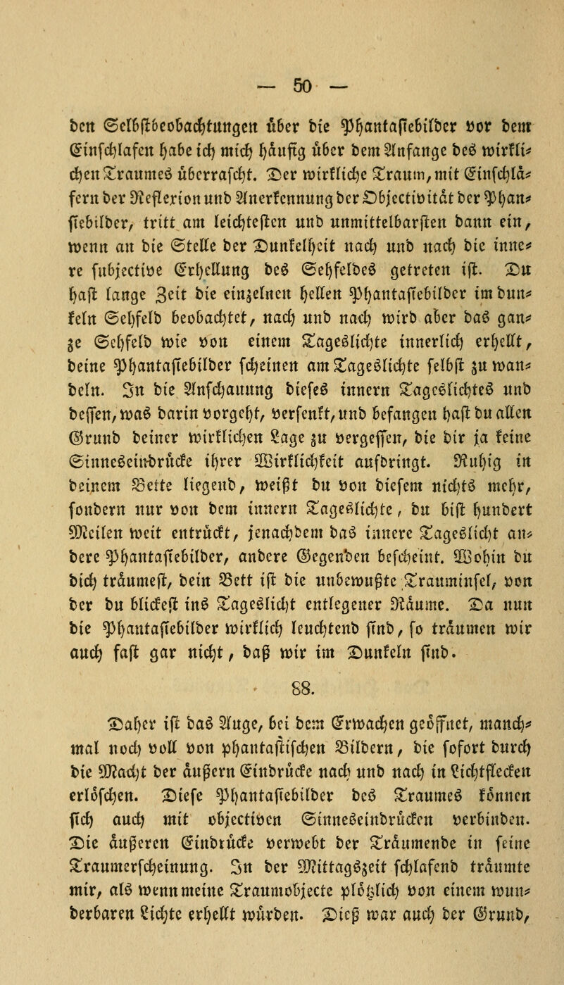 bctt (selbpeobacfytungen uber bte spijatttapebtlber Dor bent (Stnfdjlafen Ijabetd) mtd) fydnftg ict6cr bem^lnfange be$ nurflt* djen£raume$ uberrafcfyt. £er M&trHidje £raum,nttt @tnfd)ld* fern ber D^eflerton unb 2lnerf ennung ber £)bjccttDttdt bcr $^aits* ftebilber, trttt am letcfyteflen unb unmtttelbarjlen bann em, tt>entt an bte ©telle ber £)unfelljctt uacfy unb nad) bte tune* re fttbjecttDe (gtfyeBttitg be£ (5el)felbe6 gctreten i(l. £u fyajt lange 3^tt bte etn^elneu fyellen ^>^antaftebtlber im bun* fetn ©ebfelb 6eobad)tet, nad) unb nad) nrirb aBcr ba$ gan* ge @el)felb tone Don etnem gagegltdjte innerltd) erfyellt, betne ^fyantajlebtlber fcfyefnen am &age$ltd)te felbft auroan* beftt. 3n bte 2(nfd)auung btefeS inncrn £agceltd)te6 unb beffen,n>a$ bartnDorgefyf, Derfenfr,unb befangen fyaflbu alien ©rnnb betner nitrffic^en £age gu i>ercjeflfeiT, bte btr fa feme ©inneSetnfcrucfe tfyrer 2Btrflfd)fett aufbrmgt. SSnfytg in betnem SBcttc Itegeub, n>etgt bu Don btcfem m'djtS ntefyr, fonbern nnr Don bem umern £age6l{d)te, bu 6t(l fyunbert Sflctlett tt>eit eittrudft, jenacfyfcem ba$ tnnere £age6lid)t an* bere spfyantaftebilber, anbere ©egenben 6efd}etnt. *XGobtn bu bid) trdumeft, betn 23ett tjl bte unbettmgtc ;£raummfel, Don ber bu bltcfejt tnS ZagtSlidft entlegener diamne. 2>a nun bte spijantajlebtlber toivitid) leucfytenb jmb, fo trdumen rotr and) faft gar ntcfyt, ba$ toiv im Quntdn (tub. 88. 35al)er ifl ba$ 2luge, 6et bent @rtt>ad)ett geojfner, mand)* mal nod) Doll Don pfyantajltfdjen 33tlbern, bte fofort burdj bte 50?ad)t ber dugern Qmtbrucfe nacb unb nad) in ?td)tflecfeu erlofcfyen. £)tefe spfyantaftebtlber be$ £raume$ f^nnen ftc^ and) mit objccttDcn (StmteSetnbrucfen Derbtnbeu. £)te dugeren Grtnbtude Demebt ber Srdnmenbe in fetne £raumerfd)emung. 3n ber SWtttag^gett fdjlafenb trdumte nttr, al3 roemtmetue £raumobjecte plo&ttd) Don etnem mm* berbaren %id)U erfyellt nmrben. £>teg u?ar and) ber ©runb,