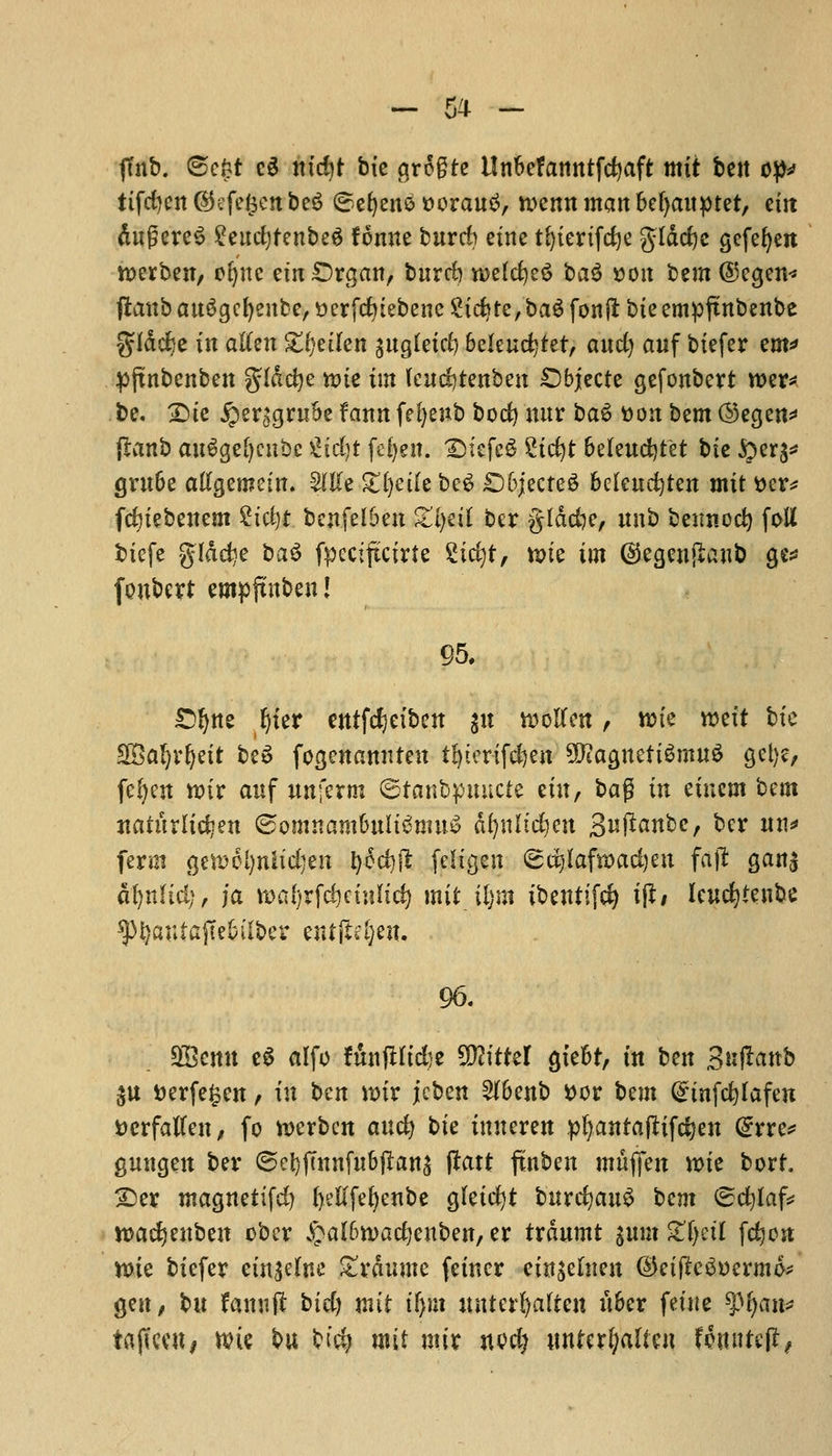 ftnb. <Bc£t ed nicfyt bie grogre Un&efanntfdjaft mit ben op* tifefyen (Sefefcctt be3 ©eljenS ttorauS, we tut man 6ef>auptet, em dugereS £eud)tenbeg fonne buret) etne tfyiertfcfye g^tdrfjc gefefyen werben, o^'itc em £)rgan, burd) mtd)t$ ba$ x>on btm @egen« ftanb attSgefyenbe, t>erfc^tebenc Stdjte,'ba$ fonft bit empftnbenbe glddje in aften Zijtikn guglctrf) 6eleud}tet, aud) awf biefer em* pftnbenben gldcfye tote tin kndjtmbm SDbjecte gefonbert roer* be. £)ie £erc;gruSe fann fefyenb bod) uur ba6 toon bem @egen* jlanb au6ge()cubc %id)t fefyen. ©tefcS ?tc^t beleudjtet bte &er$* gm&e atfgemein. 2IKe £l)ede beg £)6jecte3 beleucfyten mit t>er* fdjiebenem 2ici)t benfelben £l)dl ber gldd?e, unb beimod) foU biefe glddje ba$ fpectftcirfe Stcfyt, n>ie im dtegenjlanb ge* fonbert empfutben! 95. £>!)ne l)ier entfdjeiben $n woften, trie weft bte SSafjrljett beS fogenamrten tfytertfefyen SJiagnetiSmttS get)?, fefyett tt?tr anf nnferm ©tanbpmtcte etn, bag in etnem bem jtaturlid?ett ®omnam6ult$tmt$ dl)nltd)en S^ftanbc, ber nn* ferm gem el)nit djen t)cd)jl feltgen ©djlafroadjen fa ft gan$ dfynltd;, ja roafyrfdjetnttd) mit il)m ibetttifd) tft/ leucfytenbe ^)i}autajTe6iiber ent|M;en. 96. 9&emt e$ alfo f&nftltdje SWittel gte&t, in ben 3«ftanb $u t»erfe§cn, in ben nnr jcben 2t6enb toor bem Qanfcfylafen tterfalten, fo werben and) bk tuneren pfyantafltfdjen @rre* gungen ber ©ct)j7nnfu6ftans part futbeu muflfen n>ie bort. 2)er magnettfd) fyeftfefyenbe gleidjt bitrcfjauS tern ©cfylaf* tt>acfyenben ober £al6tt>ad}enben, er txanmt %nm Xfynl fc^ort tt>ie biefer etn^eftte £rdumc fetner ein^emen ©eifte^oermo* gen, bu fctmift bid) mit ifyn wttcrfyafreit u6er fetiie ^(jan* tajtceu, n?ie bu bid) mit mix nod) wnUxljalUn fomtteft,