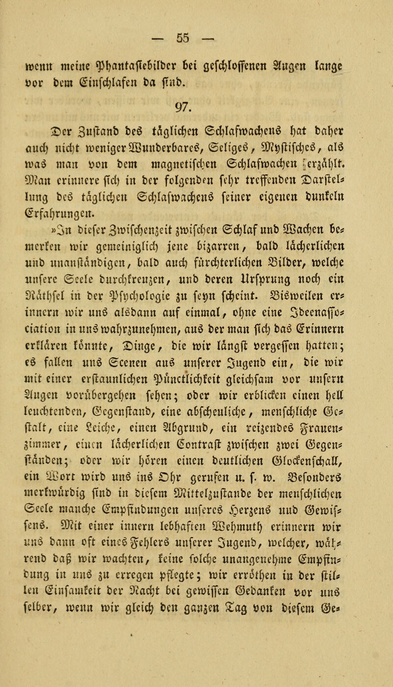 rocmt metne gtyantafEc&ilbcr Ui gefcfyloffenen SCugcn lange Dor betn Gmtfdjlafen ba futb. 97. £>er Suftanb bc6 tdglidjcn C^cfylafwacfyeuS fyat bafyer and) uid)t rocmgcrSffittuber&arcS, ©ch'geS/ SJtyftifdjcS, al$ n>a$ mait Don bem ntaguetifdjcn ©cfylafroacfyen [erg&ljlt. Wian crimtcrc (Tel) fa ber fclgenben fefyr treffenben Siarjtefc lung bc$ tdgltdjeu <sd;lafwad)cn$ (niter etgeuen bnnfeln ©rfaljnuigem »3n btefer 3wtfcf)ett$eit gn>tfd)ert @d)laf unb SOBacCjen 6c# ntcrfen ti>ir genmmgft'd) jene fci$arren, balb Idc^crlidjen unb uuanjldnbigcn, balb and) fitrc^terltc^en 23tlber, n>eld)e uttfere ©eele burdjfreusen, unb beren Urfprung nod) cm D'Jdtl)feI in ber ^fijdjolccjte $u feijn fdjetnt. 23i£n)eilen er* inncrn n>ir un$ al^bann auf etnmaf, ofyne erne Sbecnafjo* elation tuunSwafyrsunefynten, au$ ber man |Tci> ba$ Gmnnent erHdrcn founte, £mtge, bte n?tr Idngtl Dergeffen fatten; e6 fallen intS Scenen auS unferer Sugenb em, bte tt>ir jntt etner erftaunlicfyen spunctiicfyfett gletcfyfam Dor unfern mugctt Dovubergefyen fefjen; ober tt>ir erbltcfen ctnen fyetf leucfetenbcn, ©cgenjlaub, etne abfdjculidje, menfcfyltcfye @c* fralt, etfte Scidje, einen 2lbgrunb, etn rct$cnbe$ grauen* Simmer, einen Iddjerlidjen @ontraft ^ifdjen 3*t>ei ©egen* jldnben; obcr wiv l)6ren einen beutltdjen ©lodenfdjatf, em SOBort n>irb mt$ inS £)fyr gerufen u. f. n>. SSefonberS mcrfwurbtg ftnb in btcfcm Sfttfrel$u|rattbe ber menfd)ltd)cn (Seele manege Crmpfmbungen unfercS £er$en£ unb @emif* fenS. 50?it einer inuern lebljaften SBefymuil) erinnern tt>ir un$ baun oft eincS gdjlerS unferer Sngenb, mcldjer, n>dl> renb bag ttur ttadjreu, feme foldje unaugenefyme (£mpftn* bung in m\$ su erregen ^flegte; xviv errotfyen in ber fttl* len Crtnfamfeit ber ffladjt bet gennjjen ©ebanta Dor nn6 felber, wtwn tt)ir gletcfy ^n gan$en £ag Don biefem ®e*