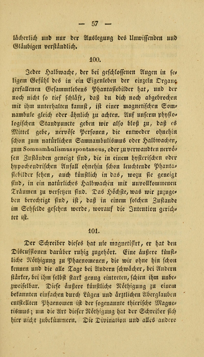 Iddjcrlid) unb ttitr ber 2Ut$legung be$ Unwtffenben nub ©Idubtgcn tterjtdnbltd;. 100. 3cbec jpalbwadje, ber Bet gefcfytofienen Wugen in ftt ttgem ©efufyl bc$ tit em Cngcnleben ber etn$cfn £)rgan$ gcrfattcnen ©efammtfebenS spfyantaftebtfber ^ar; mtb ber nodj ntd)t fo ttef fdjldft, bag bit bid) nod) abgebrocfyeu mtt tfym unter^alten fannjt, tpt etner magnettfcfyen (Sorn* nambule gtetcfy ober d^nltc^ ^u acfytett. 2Iuf unfcrm pf^jto* Iogtfd)en ©tanbpuncte geben ttur dfo 6Iog $u, bag f3 5DitttcI gebe, nerttofe spcrfonen, bte entweber b^tte^ttt fdjon turn naturlicfyen ©amnambultSmuS ober jpalfcwadjen, ^um Somnambulismusspontaneas, ober &uttcrtt>anbten nertto* fen 3uf*dnbcn genetgt ftnb, bte tn etnem f)V)pcrtfd?ett ober l)t>pod)onbrtfd)en 2htfatf ofynefytn fcfcon leudjtenbe tyfyanta* jtcbtlbcr feljen, and? funjHtd) in ba$, tt>o$u fee genetgt ftnb, tn em naturltd)e6 Qalbwafym mtt unt)oltfomineneu £rdumen $u tterfe^eu jmb. Xa$ £od)fft, tt>a6 rotr gu^atgc^ ben berecfytigt j!nb, tfl, ba$ in etnem folcfyen Sutfanbe tm (Scljfelbe gefefyen roerbe, n>orauf bte Sntentton gertd)* tct iji. 101. £er (sdjretber btcfeS fyar nfe magnetijTrf, er §at ben £)i§citffumett baruber rufytg $ugefjort. @tne dugere fhnft* Itcfye Diotfytgung $u spijaenomenen, bte nur ofyne fytn fdjott fennen unb ote atte £age bet ^nbern fd)tt>dd)er, bet Unbent fldrfer, bet tljm fel6ft ftarf genug etntreten, fdjten tl)m nnbe* Sroeifetbar. £>tefe dngere fttnjHtcfye ^ot^tgung gu etnem befannten etnfadjen burd) Sh'tgen unb drgtltdjen 2lbergtaubcit cntflctlten ^ijaenomen tft ber fogenannte tfyiertfcfye SDtogne* ttSmuS; nm t>te 2lrt btefcr Sftotfyigung fat ber ©djreiber jTcfy f)i?r utcijt ittbetummeru. £te Xumnation unb aUt$ anbere
