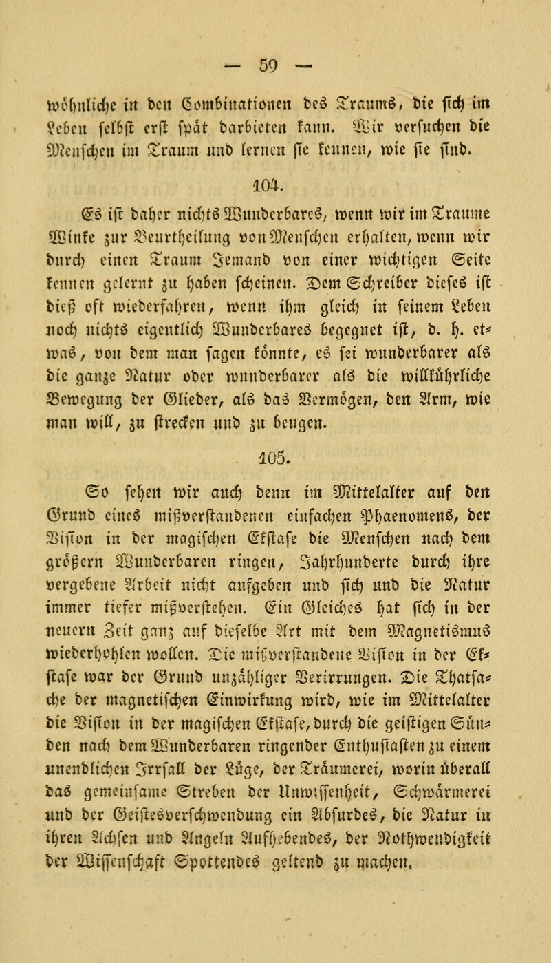 toofjnttcfyc in belt Gjom&mationcn be£ £ranm$, bte ftdj im ?e&cn fel&jl erfl fpdt bar&ictcn famt. Sir serfncfyen bte 2Keifdb«i im SSrttum unb Icrncn jTe fewnett, roie fie jm&. 104. @S tft baljer nid)t3 SD3unbcr6arc6, roemt nur im Xxaumt Sffitnfe $nr ^enrtfyethtng t)on^enfd)cn erl)alien, toernt n>ir btird) etnen £ranm Semanb tton einer n>tc^ttgen ©ette feint en gclernt $u fya&en fcfyeineit. Dem ©djrei&er btefeS tjt bicf? oft nnebcrfaljreit, roenn iljm gletcfy tit feinem £c6ett nod) ttictjt^ etgentltd) 2Bnnbcrbare3 6egegnet tft, b. fy. et* toa$, »on bent man fagen fonnte, c3 fet nmnberbarer ate bte gan$e 9?atnr ober tonnberbarcr al$ bte imflfuljrltdje SBewcgung ber ©lieber, ate ba3 SScrmogen, ben Slrm, n>ie man »ttt, ju tfreden nnb sn bengen. 105. ^o feljeit wfr anc!) benn im 5DittteIafter anf bett ©runt etttcS mtg»er(lanbenett etnfadjen ^fyaenomenS, ber SStjTon in ber magtfefyen <5fftafe bie SDienfcfyen nacfy bem grogent SSimberbarett rtngen, Safyrfynnberte bnrd) tfyre Dergebene Arbeit ntdjt anfgeben nnb jtd) nnb bte Stfatur tmmcr ftefer ntijjaerjteljeit. (sin ©fctdjeS Ijat jtcfy in ber nencrn 3n't ganj auf biefelbe Sfrt mtt bem SfftagnettSmuS ttnebcrfyofyfen tootfen. £te mitJfcerftanbeite a^tfton in ber <&U ftafe roar ber ©rnttb nn$dr>h'gcr SSertmutgen. 2>te gfyatfa* cfye ber magnettfdjen Crmtmrfttng nurb, vote im Sfttttelalter bte SStjtott in ber magifdjen @:f(iafe, bnrd) bte geiftigen ©tut* ben nad) bem 9£'tmber6aren rtngenber (£nti}n#a$m p einent ttnenbltcfycn 3frfatt ber ^nge, ber £rdnmeret, worm nberall bag gemetnfame (Streben ber Umwffenfyett, ©djrodrmerei unb ber ©etjteS&erfcfyiuenbung etn Slbfurbe^, bte Vlatut in tfyren 2id)fen nnb 3fngeftt Slnfi) ebenbeS, ber ^ot^menbtgfetf ber 2Biffe«fd$ff 6pottenbe3 geitenb $« macijen.