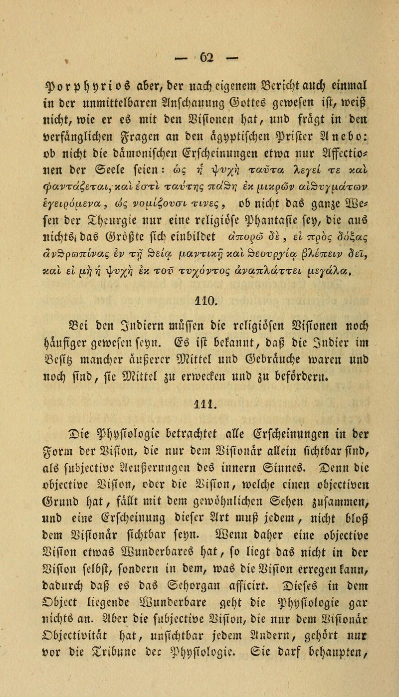 *))orpf)t>rio§ after,ber nacfyctgenem 23ertd)t ancfy cmmat in ber nnmtttefbaren Sfnfcfyamutg @otte£ gcwefen ift, rceig tticfyt, tt)tc er e$ mit ben 23ijtoncn fyat, nnb frdgt in ben i>erfdngltd)en gragen an ben dgt)pttfc£)en ^rtfter 2fnebo: cb ntcfyt bte bdmomfefyen (£rfcfyemnngen tttoa nnr Sfjfectto* jten ber ©eele feien: &$ v 4'rX^ <zav%a Xsyel te *al (pavTa&Tai, xai i<j%\ TavTiqq rcoc'S?? en [iixpoov ai§vy{idTG)V kyeiQoyiEva, oig vo(jll£ovo-l twec, , 06 mcl)t ba$ gan^e 2Be* fen ber £l)eitrgte nnr erne reltgtofe ^fyantafte fes), bte anS incfytSi ba6 @rc>gtc ftcb embtlbet ditoq& ££, si 7rpo$ do£a$ avSpnTTLvaq ev an; Seta fiavTinij xotX Seovpyla ^keizeiv del, w.a\ el p??? tyv%7i ex tov %v^6vToq ayaizXaxnei (.isydXa, 110. S5et ben Snbtern muffen bte rcltgiofcn SStjtonen nocf» ^Snftger gtbefett fe^n. (£6 ift befamtt, bag bte Snbter im iBe(t& manner dngercr %Jlittd nnb ©ebrdncfye n>aren nnb nod) jmb, fie Wlittd %u emecfen nnb %u befcrbew. 111. £ste spfytjftotogte betracfytet atfe (frfdjetnnngen in ber %oxm ber SSijTon, bte nnr bem SSijTondr aftetn ftcfytbar jutb, al$ fubjectitte SUngerungen be$ tnnern ©tnneS. £)enn bte jobiecti^e StfTon, cber bte SSifcon, n)efd)e etnen objecttoeit @Tttttt) Ijat, fdttt nut bem gcwofynltcfyen ©efyen snfammen, nnb etne @rfcl)einnng btefer 2Irt mng jebem, nicfyt 6Iog bem StjTondr jTcfytbar fei>n. SQSenn bafyer etne objective StjTon etroaS 9B3unber6are$ fyat, fo Itcgt ba$ nt'cfyt in ber Stfton fefbjl, fonbern in bem, xoa$> bte StjTon erregen fann, babnrcfy bag e6 ba$ ©cfyorgan afftctrt. £>tefe£ in bem £)bject Itcgenbe 2£nnberbare gefyt bte spfyt)jitolcgte gar jucfytS an. Slber bis fubjectttte 5>tjTon, bte nnr bem Sitflonar £)bjecttt>ttdt tjat, nifidfibat jebem Slnbern, gc^ort nut »or bte ^tribune be: ^^jToIogic. 6ie barf bc^anpten/