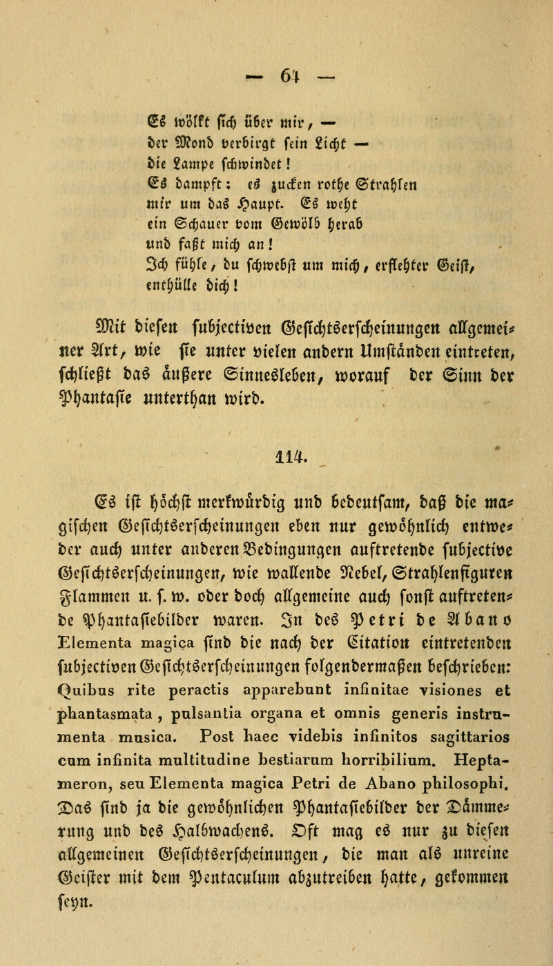 <gg wMtt ftcf) ti6er mik, — ber SO?ont> feer&trgt fdn 2ic$t — bte 2ampc frf)tt>tnbct! <£$ lamp ft; e£ jucfcn rot^c ©fra&Ien tttt'r um &a$ £aupf. <£$ roef)t em ©cfjauer com @ett?bI6 #era& tinb fajjt mtc& an I 3$ We, tu fd;tt)e6fl um micO / erfTe^fetr ©et'f?/ entplle t>tcf>! SRtt btefcjt fuBjectfoett ©ejTdjtSerfdjemurtgett aflfgemet* iter tyixt, tone fie iwter m'elett attbern Umjidnbeit euttretett, ftyKegt bat ditgere ©itmeSIe&en, tt>orauf ber ©inn ber 9>^antafce itttter^att u>trb. 114. <£$ iff pdfjfi merfwfirbtg imb fcebeutfam, bag bte ma* gtfdjett (SteftdjtSerfdjeututtgett ebett ttur gerooljnttcfy eitttt>e* ber aucf) unter anberett25ebmgitttgen auftretettbe fubjectttte ©eftcfytSerftfjetmtngen, tote toatfettbe 9?e6el, ©traijtetijtgureK gfammen u. f. to. ober bocfy aftgemeute aucl) fonf* auftreten* be spfyantaftefctlber toarett. Sit be6 spetrt be 5i6ano Elementa magica ftnb bte nacfy ber C^ttattott ettttretenbett fitbjecttt)en©e(tc^tgerfc^einuttgen foFgenbermagen fcefcfyrtefcen: Quibus rite peractis apparebunt inflnitae visiones et pbantasmata , pulsantia organa et omnis generis instru- menta musica. Post haec videbis infinitos sagittarios cum infinita multitudine bestiaram horribilium. Hepta- meron, seu Elementa magica Petri de Abano philosophi. :£aS ftnb ja bte getoofynltcfyett spfyatttajte&tfber ber ©Smme* ruttg unb be6 £a[&toad)en$. ©ft ma{j e$ mtr $tt btefen aftgemeittett ©eftcfytSerfcfyetrtitttgen, bie man al$ unretne ©etflter rot* bem tymtamlum a&sutret&ett fyattt, gefommert fep.
