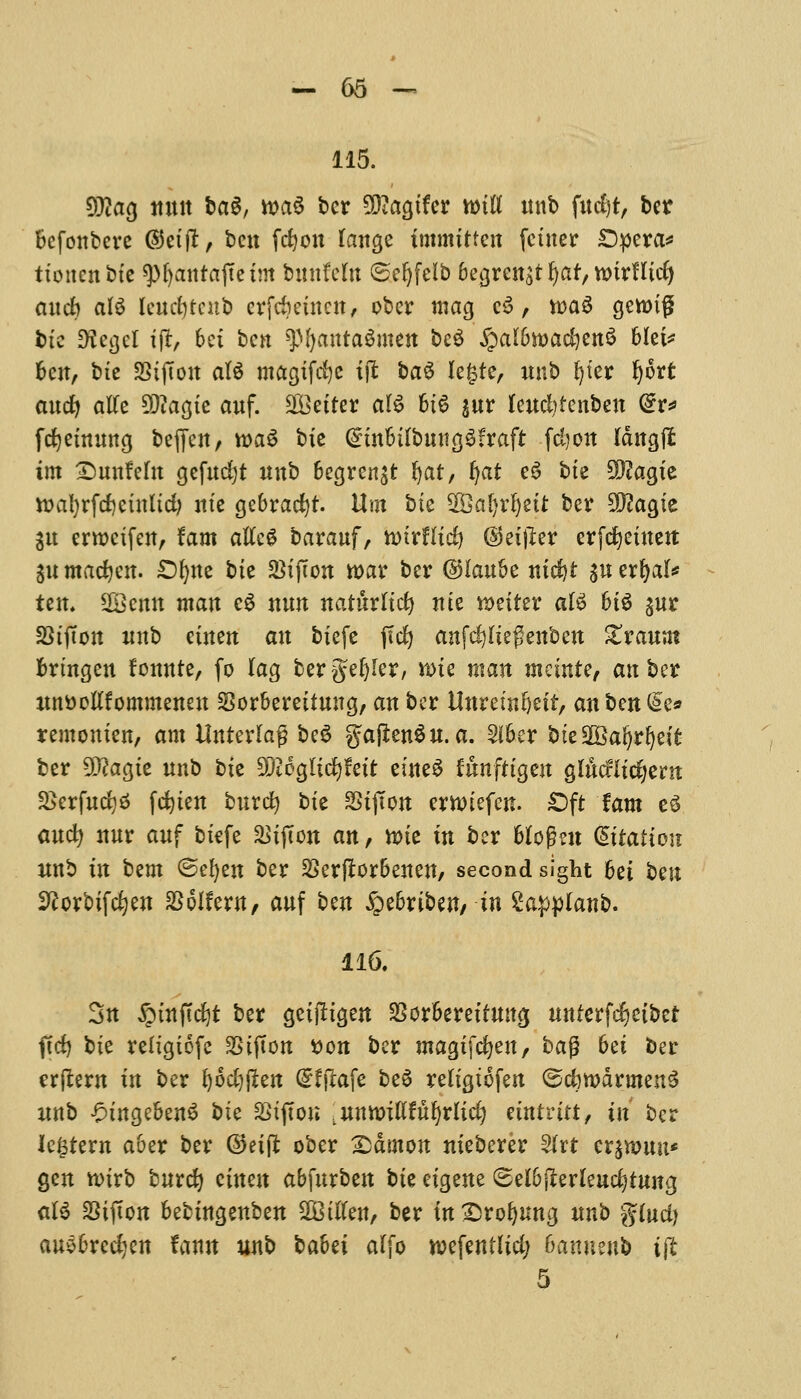 115. 9#ag mux ba$, m$ ber 2Diagtfer wiU unb fud)t, bet Bcfonbcrc ©eijt, ben fcfyon lange immitten fciuer £5pera* tioitcn btc 9)ljanrajtetm bitnfcltt ©efyfelb begren^t f)af, wtrHtd) and? ate Umfytenb erftfmucn, ober mag c3, n>a^ gen>ig btc *Hegci tft, 6ei ben ^l)anra$mett bc$ ^aUJroadjettS 6Iei^ ben, bie SStfton ate magifefye ijt ba$ legre, unb fyter Ijort and) atfe 5D?acjtc auf. ^Better ate 6t6 $ur lewfytcnben @r* fcfyetnung bejfen, toaS bie GnnbifbmtgSfrafr -fdjott Idngjl tm Smnfefa gefudjt unb begren^t fyat, f^at e6 bie 2D?agie tt>al)rfcf)ctnltd? nie gebradjf. Urn bk $Qal)xi)nt ber $?agie $u erroeifen, tarn atfc* barauf, tvtrflid) @eijler erfefyeiuett 3U madjen. £>f)ne bk 23ijTon war ber ©Iau5e nid)t ju erljal* tern SBBcnn matt e£ nun naturlid) me n>eiter ate hte %ux SStfton imb einen an biefe fid) anfcfyltegenbett &raunt brtngen fonnte, fo lag bergefyler, tt>k man meinte, an ber ltnttoltfommeneu SSorbereituug, an ber Unremfeett, an bm 0>e* remonien, am Unterlag beS gajlenSu. a. 2iber fcteSQBafjrljett ber SQtagte unb bie $i6glid)fett eine$ funfrtgen glucrlicfyent 2>crfud)$ fdjien burcfy bie SSijTon erttnefen. £>ft fam e3 and? nur auf biefe &ifton an, tote in ber blofhn dttattou unb in btm ©efyen ber 2Serfiorbenen, second sight bet bm Sftorbifdjen aSoIfern, auf ben ^>e6ribeit/ in £app(anb. 116. 3u §infidjt ber geiftigen $orbereifmtg unterfefjeibet fid) bie reiigiofc SSifton t>on ber magifefyen, ba$ bet ber erftem in ber fyodjjlen (Sfflafe be6 reltgtofen ©dwdrntenS unb -OingebenS bk SStfton .untoiulufyrlid) eintritt, in ber lectern aber ber ©eiffc ober X)dmon nieberer 5frt crjnwn* gen toirb buret) etuen abfurben bk eigene (Selbjlerleudjtung ate SSifton bebingenben SBitfen, ber inXsrofymtg unb gfad) auebredjen famt unb babet alfo voefentlid; Banneub tffc